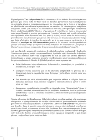 26
La Filosofía de Escuela de Vida. Sus aportes para la promoción de la vida independiente en el colectivo de
personas con discapacidad Intelectual / Nuria Illán y Jesús Molina
El paradigma de Vida Independiente fue la consecuencia de las acciones desarrolladas por estas
personas que, con su lucha por hacer valer sus derechos, perfilaron un nuevo paradigma que
se enfrentaba, abierta y contundentemente, con las concepciones de la época y el paradigma
de rehabilitación que orientaba la prestación de los servicios. Tal y como aparece recogido en
el siguiente cuadro (ver cuadro nº 1), las diferencias entre uno y otro paradigma son notables.
Como señala García (2003):“Mientras el paradigma de rehabilitación trata la discapacidad
como un problema de la persona, que requiere de “cuidados” durante toda su vida, infravalora
sus capacidades para desarrollar una vida plena y activa y decide sobre las necesidades y
procedimientos más elementales que afectan a las personas con discapacidad, al mismo tiempo
que limita el ejercicio de los derechos esenciales de la persona, como la participación y la
libertad, el paradigma de Vida Independiente permite a las personas con discapacidad que
quieran salir de la trampa que supone el sistema tradicional de “rehabilitación”, recuperar su
libertad y convertirse en protagonistas de sus propios destinos individuales” (pag.29).
Así pues, la piedra angular del movimiento de vida independiente es el control y la elección.
Términos que aparecen unidos a otros como libertad, igualdad e ideal, al revisar las definiciones
que se han elaborado sobre vida independiente. Si bien es cierto que existen diferencias
terminológicas, se aprecia un acuerdo general al considerar cuales serían los supuestos básicos en
los que se fundamenta la filosofía de Vida Independiente, estos supuestos son:
•	 Toda vida humana, independientemente de la naturaleza, complejidad y/o gravedad de la
discapacidad, es de igual valor.
•	 Cualquier persona, cualquiera que sea la naturaleza, complejidad y/o gravedad de la
discapacidad, tiene la capacidad de tomar decisiones y se le debería permitir tomar esas
decisiones.
•	 Las personas que están minusvaloradas por respuestas sociales a cualquier forma de
deficiencia acreditada física, sensorial o cognitiva- tienen el derecho a ejercer el control
sobre sus vidas.
•	 Las personas con deficiencias perceptibles y etiquetadas como “discapacitadas” tienen el
derecho a participar plenamente en todas las actividades económicas, políticas y culturales,
en la forma de vida de la comunidad en definitiva, del mismo modo que sus semejantes no
discapacitados.
Situarse al amparo del Paradigma de Vida Independiente significa restituir a la persona con
discapacidad el protagonismo que por derecho tiene reconocido, pero ampliamente vulnerado,
para tomar las decisiones que afectan a su propia vida. La filosofía de Escuela de Vida, reconoce
este derecho y llama la atención en su principio cuarto sobre la vulnerabilidad de su aplicación
para el colectivo de personas con discapacidad intelectual. Las características propias de este
colectivo, pueden llegar a comprometer seriamente el desarrollo real y efectivo de este principio,
sobre todo si las familias y los profesionales no somos capaces de comprender lo que desean,
piensan y quieren hacer en un momento dado.
 