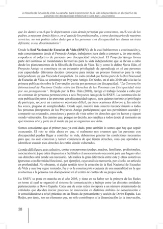 28
La Filosofía de Escuela de Vida. Sus aportes para la promoción de la vida independiente en el colectivo de
personas con discapacidad Intelectual / Nuria Illán y Jesús Molina
que les damos con el que le dispensamos a las demás personas que conocemos, en el caso de los
padres, a nuestros demás hijos o, en el caso de los profesionales, a otros destinatarios de nuestros
servicios, no nos podría caber duda que a las personas con discapacidad les damos un trato
diferente, o sea, discriminatorio”.
Desde la Red Nacional de Escuelas de Vida (RNEV), de la cual hablaremos a continuación y,
más concretamente desde el Proyecto Amigo, trabajamos para darla a conocer y, de este modo,
empoderar al colectivo de personas con discapacidad intelectual. El Proyecto Amigo forma
parte del continuo de modalidades formativas para la vida independiente que se llevan a cabo
desde los planteamientos de la filosofía de Escuela de Vida. Tal y como lo define Nuria Illán, el
Proyecto Amigo se constituye en un escenario privilegiado de aprendizaje en el que personas
con capacidades diferentes deciden conocerse para iniciar un proceso formativo para la vida
independiente en una Vivienda Compartida. En cada entidad que forma parte de la Red Nacional
de Escuelas de Vida, se constituye un Proyecto Amigo. De hecho, en el año 2010 sale a la luz la
primera publicación sobre la Convención escrita por personas con discapacidad: “La Convención
Internacional de Naciones Unidas sobre los Derechos de las Personas con Discapacidad vista
por sus protagonistas”. Dirigida por la Dra. Illán (2010), recoge el trabajo llevado a cabo por
un centenar de personas pertenecientes a seis Proyectos Amigo de la RNEV. La construcción de
esta publicación junto a las personas con discapacidad supuso, para quienes tuvimos el privilegio
de participar, recorrer un camino en ocasiones difícil, en otras ocasiones doloroso y, las más de
las veces, plagado de complicidades. Desde aquí, nuestro más sincero reconocimiento a todas
las personas (integrantes de los Proyectos Amigo participantes) que nos permitieron acceder y
compartir sus recuerdos, emociones y puntos de vista sobre los derechos que les fueron y siguen
siendo vulnerados. Un camino que, porque no decirlo, nos implica a todos desde el momento en
que tenemos arte y parte en el modo en que se organizan sus vidas.
Somos conscientes que el primer paso ya está dado, pero también lo somos que hay que seguir
avanzando. El reto se sitúa ahora en que, si realmente nos creemos que las personas con
discapacidad pueden llegar a controlar su vida, deberemos generar las condiciones necesarias
para que, no sólo conozcan y tomen conciencia de que tienen derechos, sino que aprendan a
identificar cuando esos derechos les están siendo vulnerados.
Lo más difícil para este colectivo, contar con personas (padres, madres, familiares, profesionales,
asociación etc.) que estén dispuestas a facilitarles el asesoramiento necesario para que hagan valer
sus derechos allá donde sea necesario. Ahí radica la gran diferencia entre este y otros colectivos
(personas con diversidad funcional, por ejemplo), cuyo análisis merecería, por sí solo, un artículo
en profundidad. No obstante, si algún sentido tuvo la creación de la Red Nacional de Escuelas
de Vida y aun hoy sigue teniendo, fue y es la construcción conjunta de una mentalidad en la que
resituemos a la persona con discapacidad en el centro de control de su propia vida.
La RNEV se pone en marcha en el año 2005, y tiene en su haber ser la primera de las Redes
en torno al cual se organizó el sistema de comunicación y trabajo entre las distintas entidades
pertenecientes a Down España. Cada una de estas redes incorpora a un número determinado de
entidades que deciden iniciar procesos de innovación en distintos ámbitos de conocimiento e
ir consolidándose a nivel práctico en las líneas de pensamiento y acción de Down España. Las
Redes, por tanto, son un elemento que, no sólo contribuyen a la dinamización de la innovación,
 