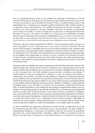 29
Revista Latinoamericana de Educación Inclusiva
sino a la consolidación de la misma en las entidades que participan. Centrándonos en la Red
Nacional de Escuelas de Vida, decir que las Instituciones que deciden formar parte de la misma,
lo hacen convencidas de que la filosofía de Escuela de Vida y el modelo formativo para la vida
independiente que se propone (en el siguiente epígrafe abordaremos dicho modelo formativo),
se constituye en una clara alternativa a los modelos de prestación de servicios existentes - las
residencias, las mini-residencias y los pisos tutelados-, que hasta el momento se presentaban
como la única vía posible a la vida en el hogar para las personas con discapacidad intelectual.
Por tanto, lo que une y da sentido a esta Red es su vocación por ir consolidando un modelo
formativo para la promoción de la autonomía e independencia que, al reconocer a la persona con
discapacidad con capacidad para tomar decisiones y llegar a controlar su propia vida, restituya
a este colectivo el uso pleno de los derechos que como ciudadanos tienen reconocidos.
Asimismo, otra de las señas de identidad de la RNEV es el reconocimiento explícito de que esta
nueva mentalidad crea unas condiciones para las que nadie se encuentra preparado. Por esta
razón, la Red incorpora y contempla toda una serie de espacios formativos que, teniendo como
eje a la persona con discapacidad, logren acompañarla en su proceso formativo desde el respeto y
la colaboración activa. Por último, tanto la pertenencia como la permanencia en la Red por parte
de las entidades está condicionado, no sólo por su deseo y creencia en la filosofía de Escuela
de Vida, sino por el compromiso activo por iniciar todo un proceso de cambio institucional que
conduzca a cada entidad a ir transformando sus estructura y organización de acuerdo a la filosofía
de Escuela de Vida.
Sin lugar a dudas, las entidades que siguen formando parte de la Red Nacional de Escuelas de Vida,
siguen teniendo muy claro que el reto al que nos enfrentamos no es algo que pueda resolverse de
forma inmediata, desconsiderando que nos situamos ante un cambio multidimensional que afecta,
no sólo a una parte de la vida de las entidades sino que las altera y modifica en su conjunto. Y
cuando decimos la vida de la entidades nos referimos, no sólo a los aspectos más formales y
organizativos, sino al clima, a la cultura de cada entidad y, en definitiva, al sistema de relaciones
que se establecen entre sus miembros, los cuales han de tomar postura a la hora de decidir cuál es el
modelo de persona por el que quieren trabajar. Es así, como cuando esta nueva mentalidad irrumpe
en una entidad, quienes la impulsan sienten que han de enfrentarse a múltiples y variados dilemas
que pugnan entre sí, aun y sin saberlo, en el interior de su asociación. La filosofía de Escuela de
Vida, no puede desarrollarse en una entidad que desconsidere la magnitud del cambio al que nos
conduce esta mentalidad, porque lo que defiende esta filosofía es que la persona con discapacidad
controle su propia vida. Tal afirmación choca, en no pocas ocasiones, con prácticas y realidades,
más o menos justificadas, desde las cuales la persona con discapacidad ha quedado secuestrada en
una red de apoyos que la discapacitan. Cuando la filosofía de Escuela de Vida se propone acometer
un cambio tan radical lo hace, aun y a sabiendas de que los mayores riesgos y dificultades no
están fuera de nosotros (padres, madres, profesionales etc.), sino en nuestro interior. Porque lo que
estamos proponiendo significa un cambio de mentalidad, y no un simple cambio de nombre.
La nueva mentalidad que representa la filosofía de Escuela de Vida, se fundamenta en un tipo
de conocimiento que hace frente a situaciones nuevas y sin precedentes. Sin lugar a dudas, la
capacidad para anticiparse se constituye en la prueba de fuego de los procesos de aprendizaje
innovador. Tal y como apuntan Botkin, Elmandjra y Mircea (1990) en su informe al club de
Roma: “el desafío al que se enfrenta hoy el aprendizaje humano es el cambio de un aprendizaje
 