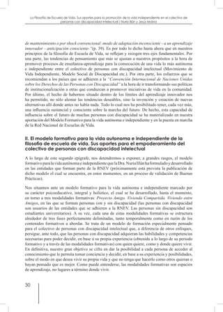 30
La Filosofía de Escuela de Vida. Sus aportes para la promoción de la vida independiente en el colectivo de
personas con discapacidad Intelectual / Nuria Illán y Jesús Molina
de mantenimiento o por shock convencional -modo de adaptación inconsciente - a un aprendizaje
innovador - anticipación consciente-“(p. 39). Es por todo lo dicho hasta ahora que en nuestros
principios de la filosofía de Escuela de Vida, se reflejan y recogen tres ejes fundamentales. Por
una parte, las tendencias de pensamiento que más se ajustan a nuestros propósitos a la hora de
promover procesos de enseñanza-aprendizaje para la consecución de una vida lo más autónoma
e independiente entre el colectivo de personas con discapacidad intelectual (Movimiento de
Vida Independiente, Modelo Social de Discapacidad etc.). Por otra parte, los esfuerzos que se
recomiendan a los países que se adhieren a la “Convención Internacional de Naciones Unidas
sobre los Derechos de las Personas con Discapacidad” a la hora de ir transformando sus políticas
de institucionalización a otras que conduzcan a promover iniciativas de vida en la comunidad.
Por último, el hecho de habernos situado dentro de los límites del aprendizaje innovador nos
ha permitido, no sólo alentar las tendencias deseables, sino la invención y creación de nuevas
alternativas allí donde antes no había nada. Todo lo cual nos ha posibilitado tener, cada vez más,
una influencia sustancial y consciente sobre la marcha del futuro. De hecho, esta capacidad de
influencia sobre el futuro de muchas personas con discapacidad se ha materializado en nuestra
aportación del Modelo Formativo para la vida autónoma e independiente y en la puesta en marcha
de la Red Nacional de Escuelas de Vida.
II. El modelo formativo para la vida autonoma e independiente de la
filosofia de escuela de vida. Sus aportes para el empoderamiento del
colectivo de personas con discapacidad intelectual
A lo largo de este segundo epígrafe, nos detendremos a exponer, a grandes rasgos, el modelo
formativoparalavidaautónomaeindependientequelaDra.NuriaIllánhaformuladoydesarrollado
en las entidades que forman parte de la RNEV (próximamente está prevista la publicación de
dicho modelo el cual se encuentra, en estos momentos, en un proceso de validación de Buenas
Prácticas).
Nos situamos ante un modelo formativo para la vida autónoma e independiente marcado por
su carácter psicoeducativo, integral y holístico, el cual se ha desarrollado, hasta el momento,
en torno a tres modalidades formativas: Proyecto Amigo. Vivienda Compartida. Viviendo entre
Amigos, en las que se forman personas con y sin discapacidad (las personas con discapacidad
son usuarios de las entidades que se adhieren a la RNEV. Las personas sin discapacidad son
estudiantes universitarios). A su vez, cada una de estas modalidades formativas se estructura
alrededor de tres fases perfectamente delimitadas, tanto temporalmente como en razón de los
contenidos formativos a abordar. Se trata de un modelo de formación especialmente pensado
para el colectivo de personas con discapacidad intelectual que, a diferencia de otros enfoques,
persigue, ante todo, que las personas con discapacidad adquieran las habilidades y competencias
necesarias para poder decidir, en base a su propia experiencia (obtenida a lo largo de su periodo
formativo y a través de las modalidades formativas) con quien quiere, como y donde quiere vivir.
En definitiva, nuestro gran objetivo se cifra en dar la posibilidad a cada persona de acceder al
conocimiento que le permita tomar conciencia y decidir, en base a su experiencia y posibilidades,
sobre el modo en que desea vivir su propia vida y que no tenga que hacerlo como otros quieran o
hayan pensado que es mejor. Como puede entenderse, las modalidades formativas son espacios
de aprendizaje, no lugares a término donde vivir.
 