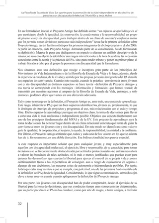 32
La Filosofía de Escuela de Vida. Sus aportes para la promoción de la vida independiente en el colectivo de
personas con discapacidad Intelectual / Nuria Illán y Jesús Molina
En su formulación inicial, el Proyecto Amigo fue definido como: “un espacio de aprendizaje en el
que participan, desde la igualdad, la cooperación, la ayuda mutua y la responsabilidad, un grupo
de jóvenes con y sin discapacidad, para trabajar dentro de un clima de amistad y confianza mutua
que les permita tomar decisiones para una vida independiente” (esta fue la primera definición sobre
ProyectoAmigo, la cual fue formulada por los primeros integrantes de dicho proyecto en el año 2006.
A partir de entonces, cada Proyecto Amigo -formando parte de su constitución- ha ido formulando
su definición). Merece la pena que dediquemos un espacio a efectuar un análisis descriptivo de la
misma, no solo con objeto de identificar sus rasgos más relevantes a la hora de realizar las necesarias
conexiones entre la teoría y la práctica del PA, sino para rendir tributo y poner en primer plano el
trabajo llevado a cabo por el grupo de personas con discapacidad que la formularon.
Nos situamos ante una definición que recoge e incorpora gran parte de los principios del
Movimiento de Vida Independiente y de la filosofía de Escuela de Vida y lo hace, además, desde
la experiencia cotidiana, de lo vivido y sentido por las propias personas integrantes del PA durante
sus espacios de convivencia. Cuando esto sucede, cuando la práctica –convivencia entre jóvenes
con y sin discapacidad en distintos espacios- se hace teoría –definición de Proyecto Amigo- y
esa teoría se corresponde con los mensajes –información y formación- que hemos tratado de
transmitir con nuestras acciones al amparo de la filosofía de Escuela de Vida, entonces, y sólo
entonces, podemos decir que vamos en una dirección adecuada.
Tal y como se recoge en la definición, el Proyecto Amigo es, ante todo, un espacio de aprendizaje.
Este rasgo, inherente al PA y que tan bien supieron identificar los jóvenes es, precisamente, lo que
le distingue de otro tipo de proyectos y programas al uso, más relacionados con el ocio y tiempo
libre. Dicho espacio de aprendizaje persigue un objetivo claro, la toma de decisiones para llevar
a cabo una vida lo más autónoma e independiente posible. Objetivo que conecta fuertemente con
uno de los principios fundamentales del MVAI y de la EV. Este proceso de aprendizaje para la
toma de decisiones ha de tener lugar dentro de un clima relacional concreto que habrá de guiar la
convivencia entre los jóvenes con y sin discapacidad. De este modo se identifican como valores
guía la igualdad, la cooperación, el respeto, la ayuda, la responsabilidad, la amistad y la confianza.
Por último, el Proyecto Amigo entiende que, todos y cada uno de los valores en los que se asienta
han de ir, forzosamente, en una doble dirección. Esa bidireccionalidad nos parece esencial.
A este respecto es importante señalar que para cualquier joven, y muy especialmente para
aquellos con discapacidad intelectual, el ejercicio, libre y responsable, de su capacidad para tomar
decisiones se ve frecuentemente obstaculizado por actitudes proteccionistas -no entraremos ahora
a valorar las bondades de tales actitudes, ni lo más o menos justificadas que puedan estar para
quienes las desarrollan- que coartan la libertad para ejercer el control de su propia vida y ponen
continuamente freno a las expectativas de conseguir, aun a riesgo de equivocarse en alguna o
algunas de sus decisiones, las mayores cotas de autonomía e independencia posibles. Por tanto,
habrá que estar muy atentos a que se cumpla, con pulcritud, una de las premisas fundamentales de
la definición del PA; desde la igualdad. Considerando, lo que sigue a continuación, como dos ejes
clave a tener muy en cuenta cuando apliquemos la definición del Proyecto Amigo.
Por una parte, los jóvenes con discapacidad han de poder comprender, desde el ejercicio de su
libertad para la toma de decisiones, que sus conductas tienen unas consecuencias determinadas,
que su participación en el PA no los conduce, como por arte de magia, a tener amigos, a disfrutar
 