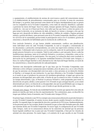 35
Revista Latinoamericana de Educación Inclusiva
y equipamiento; el establecimiento de normas de convivencia a partir del conocimiento mutuo
y el establecimiento de procedimientos consensuados para su revisión; la toma de conciencia
del tiempo y su gestión, tanto personal como dentro de la lógica interdependencia que se genera
con los compañeros de la Vivienda Compartida y otras redes de relación; identificar y aprender
a gestionar las tareas del hogar -hacer la colada, manejar aparatos del hogar, limpieza, preparar
comida etc.- (no caer en el hacer por hacer, sino saber que hay que hacer y cómo me gusta a mí,
para tomar la decisión, en un momento de dado, de hacerlo yo mismo o encargar a otro que las
haga por mi); desarrollo de hábitos de vida saludables y hábitos de cuidado e higiene personal;
manejo y gestión del dinero, tanto personal como de la Vivienda Compartida; identificar y utilizar
los servicios de la comunidad, promoviendo la participación activa con el vecindario; gestión de
emociones y desarrollo de habilidades para la resolución de conflictos etc.
Este currículo formativo, al que hemos aludido someramente, conlleva una planificación,
tanto individual como de cada Vivienda Compartida, la cual es recogida y sistematizada en
los documentos y protocolos correspondientes, así como una supervisión continua en base a lo
planificado. Culminando todo el proceso con la evaluación, tanto de los participantes, como del
propio proceso formativo en su conjunto. Todo lo cual conduce a, por una parte, llevar a cabo las
modificaciones oportunas, tanto en el currículo formativo, su proceso y materiales, como en los
itinerarios individuales de los participantes. Por otra parte, la evaluación dará como resultado la
derivación de los participantes a la siguiente modalidad formativa (Viviendo entre Amigos), o
bien a la vuelta al hogar familiar u otras alternativas de vida fuera del hogar familiar, en razón de
las características y situación particular de cada participante.
Terminar esta descripción enfatizando que lo que hace que las Viviendas Compartidas sean
diferentes a otros enfoques o propuestas (pisos tutelados, pisos de apoyo etc.), no es sólo el hecho
de que las personas con discapacidad convivan junto a otras personas en un domicilio distinto
al familiar, o al margen de una institución. Lo que hace diferentes a las Viviendas Compartidas
es el modo en que se producen los procesos de enseñanza-aprendizaje, el papel que ejercen las
personas sin discapacidad, pero sobre todo, el hecho de que la estancia en estas viviendas es por
un tiempo determinado y que, al finalizar su proceso formativo, están preparadas para tomar la
decisión de con quien, donde y como quieren vivir. El modo en que consigan hacerlo, ya no estará
determinado por otros y en función de su discapacidad, sino por las posibilidades que se tenga en
cada momento, al igual que los demás, y por el modo en que decida gestionar su vida.
Viviendo entre Amigos. Se trata de una modalidad formativa reciente que apenas lleva dos años de
puesta en marcha, por tanto en fase de experimentación. Nos centraremos, pues, en describir los
rasgos que definen, hasta el momento, una Vivienda entre Amigos (VEA).
En primer lugar, el tránsito a unaVEAes siempre una consecuencia directa de un periodo formativo
en una Vivienda Compartida, el camino inverso desde nuestro modelo formativo no debería ser
posible. En segundo lugar, la capacidad de elección y gestión de la VEArecae, fundamentalmente,
en las personas que la van a ocupar, desde el momento en que ya han sido formados para ello, dado
que transitan desde una Vivienda Compartida. En tercer lugar, la configuración de una Vivienda
entre Amigos, suele ser la consecuencia directa de las relaciones de amistad que las personas
hayan logrado establecer tras su paso por una Vivienda Compartida, o bien por los vínculos de
amistad con otras personas. En cuarto lugar, y al contrario de lo que sucedía en una Vivienda
 