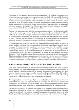 36
La Filosofía de Escuela de Vida. Sus aportes para la promoción de la vida independiente en el colectivo de
personas con discapacidad Intelectual / Nuria Illán y Jesús Molina
Compartida, la Vivienda entre Amigos no se organiza en torno a un currículo formativo desde el
momento en que se caracteriza por ser un escenario de aplicación de todo lo aprendido. En quinto
lugar, en una Vivienda entre Amigos, puede o no convivir un estudiante o amigo sin discapacidad,
en cualquier caso, ninguno ejerce el papel de mediador, tal y como sucedía en una VC. Todo lo
contrario, el hecho de compartir o no la vivienda se encuentra regulado, única y exclusivamente,
por los vínculos afectivos que hayan logrado establecerse y por los planes vitales de todos y cada
uno de los integrantes de una VEA. Por último, el apoyo que reciben los integrantes de una VEA
se gestiona en función de la solicitud de quienes habitan.
Terminar este apartado con una reflexión que toca muy de cerca, tanto a las familias como a los
profesionales que tienen que ver con el colectivo de personas con discapacidad intelectual. Desde
la filosofía de Escuela de Vida y por parte de las entidades que forman parte de la Red Nacional
de Escuelas de Vida, entendemos que la atención, el cuidado, así como la prestación de servicios
dirigidos a este colectivo debe hacerse de tal modo que no entre en conflicto con el respeto a la
autonomía personal y, consiguientemente, con el ámbito de intimidad de la persona.
Es muy probable que la persona que tiene una discapacidad intelectual presente, en mayor o
menor medida, problemas de comportamiento, déficits de sociabilidad, carencias en las
estrategias de solución de conflictos, así como problemas emocionales o de estabilidad psíquica.
Y es muy probable también que tales problemas incidan de forma más o menos perceptible
y a veces muy decisiva en el desenvolvimiento de las actividades de su vida cotidiana, en
el ámbito escolar, laboral, del ocio, de las relaciones de amistad o de pareja y en la convivencia
doméstica. Pero la realidad de esos problemas no autoriza a terceros a decidir la postergación
del ejercicio efectivo de una vida autónoma, ni es aceptable que otras personas establezcan
barreras o umbrales mínimos que la persona con discapacidad deba superar para acceder a
su propia vida autónoma. La vida autónoma y normalizada no es un premio, sino un derecho.
III. Algunas Conclusiones Preliminares. Lo Que Hemos Aprendido
Tal y como hemos comentado en el transcurso de este trabajo, tanto la Red como el modelo
formativo para la vida autónoma e independiente, se encuentra en pleno proceso de validación de
buenas prácticas y posterior publicación. No obstante, ello no es óbice, sin embargo, para poder
adelantar algunas conclusiones que contribuyen a reafirmar las posibilidades del modelo a la hora
de favorecer la adquisición, el desarrollo y el mantenimiento de toda una serie de habilidades y
competencias a la hora de llevar una vida autónoma e independiente.
Por una parte, hemos constatado que el estado de salud de los participantes mejora durante su
proceso formativo y que éste logra mantenerse en el tiempo, bien por iniciativa propia o bien
a través de la solicitud de los apoyos necesarios. Mejora que se relaciona directamente con los
aprendizajes que tiene lugar, sobre todo, en la modalidad formativa de Vivienda Compartida.
Por otra parte, se constata un aumento considerable en su autoestima y un fortalecimiento del
autoconcepto, logros que se generalizan a los distintos ámbitos de su vida (laboral, formativo
y afectivo / relacional). Para la mayor parte de los participantes, nunca hasta ahora, se les había
dado la oportunidad de decidir, de equivocarse, de asumir errores y de buscar soluciones. Su paso
 