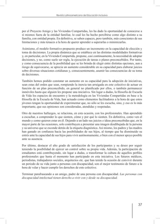 37
Revista Latinoamericana de Educación Inclusiva
por el Proyecto Amigo y las Viviendas Compartidas, les ha dado la oportunidad de conocerse a
sí mismos fuera de la entidad familiar, lo cual les ha hecho percibirse como algo distinto a su
familia, con entidad propia. En definitiva, se saben capaces, pero también, más conscientes de sus
limitaciones y más tenaces a la hora de querer aprender a superarlas o minimizarlas.
Asimismo, el modelo formativo propuesto produce un incremento en la capacidad de elección y
toma de decisiones. La propia dinámica que se establece en las distintas modalidades formativas
y, en particular, en la Vivienda Compartida, propone, casi continuamente, la necesidad de adoptar
decisiones, y no, como suele ser regla, la ejecución de tareas o planes preconcebidos. Por tanto,
y como consecuencia de la posibilidad que se les brinda de elegir entre distintas opciones, aun a
riesgo de equivocarse, se aprecia un aumento considerable en su capacidad para elaborar juicios
sobre diversas situaciones cotidianas y, consecuentemente, asumir las consecuencias de su toma
de decisiones.
También hemos podido constatar un aumento en su capacidad para la adopción de iniciativas,
sean estas del orden que sean, rompiendo la inercia tan arraigada en este colectivo de actuar en
función de un plan preconcebido, en general no planificado por ellos, o también permanecer
inmóviles hasta que alguien les propone una iniciativa. Sin lugar a dudas, la filosofía de Escuela
de Vida los espacios de encuentro y la metodología en las Viviendas Compartidas en base a la
filosofía de la Escuela de Vida, han actuado como elementos facilitadores a la hora de que estos
jóvenes tengan la oportunidad de experimentar que, no sólo se les escucha, sino, y eso es lo más
importante, que sus opiniones son consideradas, atendidas y respetadas.
Otro de nuestros hallazgos, se relaciona, en esta ocasión, con los profesionales. Han aprendido
a escuchar, a comprender lo que sienten, cómo y por qué lo sienten. En definitiva, como ven el
mundo y como quieren estar en él. Dejando a un lado sus juicios e ideas preconcebidas que, en la
mayor parte de las ocasiones, solo contribuyen a presentar una imagen desdibujada de la persona
y su universo que se esconde detrás de la etiqueta diagnóstica. Así mismo, los padres y las madres
han ganado en confianza hacia las posibilidades de sus hijos, al tiempo que ha disminuido su
estrés ante la capacidad de sus hijos para vivir autónomamente, o bien con el menor apoyo posible
ante su ausencia.
Por último, destacar el alto grado de satisfacción de los participantes y su deseo por seguir
teniendo la posibilidad de ejercer un control sobre su propia vida. Además, la participación de
estudiantes está contribuyendo, sin lugar a dudas, a transformar la cultura de aquellos perfiles
profesionales que hasta el momento han participado en esta iniciativa. Los futuros médicos,
periodistas, trabajadores sociales, arquitectos etc. que han tenido la ocasión de convivir durante
un periodo de su vida junto a personas con discapacidad, son el mejor testimonio de futuro a la
hora de velar y hacer cumplir los derechos de este colectivo.
Terminar parafraseando a un amigo, padre de una persona con discapacidad. Las personas con
discapacidad intelectual tienen derecho a vivir con y desde su discapacidad.
 