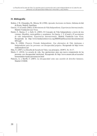 38
La Filosofía de Escuela de Vida. Sus aportes para la promoción de la vida independiente en el colectivo de
personas con discapacidad Intelectual / Nuria Illán y Jesús Molina
IV. Bibliografía
Botkin, J. W., Elmandjra, M., Mircea, M. (1990). Aprender, horizonte sin límites. Informe al club
de Roma. Madrid: Santillana.
García, J. V. (Coord). (2003). El Movimiento de Vida Independiente. Experiencias Internacionales.
Madrid: Fundación Luis Vives.
Hasler, F., Barnes, C. y Zarb, G. (2003). El Concepto de Vida Independiente a través de tres
visiones: filosófica, socio-política y económica. En García, J. V. (Coord.), El movimiento
de vida independiente. Experiencias Internacionales. Madrid: Fundación Luis Vives.
Recuperado de http://www.fundacionluisvives.org/BBDD/publicaciones/documentacion/
MVI.pdf
Illán, N. (2004). Proyecto Vivienda Independiente. Una alternativa de Vida Autónoma e
Independiente para las personas con discapacidad psíquica. Recuperado de http://www.
sindromedown.net
Illán, N. (2007). La filosofía de Escuela de Vida y sus principios. DOWN, 36, 16-17.
Marín, C. (2010). La escuela de vida. Sus aportaciones para una nueva comprensión de las
personas con discapacidad intelectual. Recuperado de http://www.unsam.edu.ar/escuelas/
humanidades/ruedes/presentacion.html
Palacios, A. y Bariffi, F. (2007). La discapacidad como una cuestión de derechos humanos.
Madrid: CERMI.
 