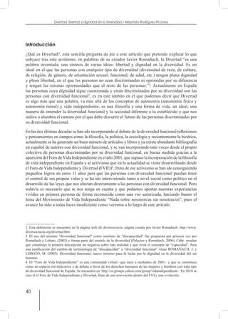 40
Divertad: libertad y dignidad en la diversidad / Alejandro Rodríguez-Picavea
Introducción
¿Qué es Divertad?, esta sencilla pregunta da pie a este artículo que pretende explicar lo que
subyace tras este acrónimo, en palabras de su creador Javier Romañach, la Divertad “es una
palabra inventada, una síntesis de varias ideas: libertad y dignidad en la diversidad. Es un
ideal en el que las personas con cualquier tipo de diversidad (diversidad de raza, de cultura,
de religión, de género, de orientación sexual, funcional, de edad, etc.) tengan plena dignidad
y plena libertad, en el que las personas no sean discriminadas ni oprimidas por su diferencia
y tengan las mismas oportunidades que el resto de las personas.”2
. Actualmente en España
las personas cuya dignidad sigue cuestionada y están discriminadas por su diversidad son las
personas con diversidad funcional3
, es en este ámbito en el que podemos decir que Divertad
es algo más que una palabra, va más allá de los conceptos de autonomía (autonomía física y
autonomía moral) y vida independiente, es una filosofía y una forma de vida, un ideal, una
manera de entender la diversidad funcional y la sociedad diferente a lo establecido y que nos
indica o alumbra el camino por el que debe discurrir el futuro de las personas discriminadas por
su diversidad funcional.
En las dos últimas décadas se han ido incorporando al debate de la diversidad funcional reflexiones
y pensamientos en campos como la filosofía, la política, la sociología y recientemente la bioética,
actualmente se ha generado un buen número de artículos y libros y ya existe abundante bibliografía
en español de autores con diversidad funcional, y se van incorporando más voces desde el propio
colectivo de personas discriminadas por su diversidad funcional, en buena medida gracias a la
aparición del Foro deVida Independiente en el año 2001, que supuso la incorporación de la filosofía
de vida independiente en España y al activismo que en la actualidad se viene desarrollando desde
el Foro de Vida Independiente y Divertad (FVID)4
, fruto de ese activismo se han ido consiguiendo
pequeños logros en estos 11 años para que las personas con diversidad funcional puedan tener
el control de sus propias vidas y se ha ido interviniendo tanto a nivel social como político en el
desarrollo de las leyes que nos afectan directamente a las personas con diversidad funcional. Pero
todavía es necesario que se nos tenga en cuenta y que podamos aportar nuestras experiencias
vividas en primera persona de forma reconocida como una voz autorizada, haciendo bueno el
lema del Movimiento de Vida Independiente “Nada sobre nosotros/as sin nosotras/os”, pues el
avance ha sido a todas luces insuficiente como veremos a lo largo de este artículo.
2  Esta definición se encuentra en la página web de diversocracia, página creada por Javier Romañach. http://www.
diversocracia.org/divertad.htm
3  El uso del término "diversidad funcional" como sustituto de "discapacidad" fue propuesta por primera vez por
Romañach y Lobato, (2005) y forma parte del modelo de la diversidad (Palacios y Romañach, 2006). Cabe resaltar
que constituye la primera descripción no negativa sobre esta realidad y que evita el concepto de “capacidad”. Para
una justificación del cambio de terminología de “discapacidad” a “diversidad funcional” véase ROMAÑACH, J. y
LOBATO, M. (2005). Diversidad funcional, nuevo término para la lucha por la dignidad en la diversidad del ser
humano.
4  El “Foro de Vida Independiente” es una comunidad virtual –que nace a mediados de 2001– y que se constituye
como un espacio reivindicativo y de debate a favor de los derechos humanos de las mujeres y hombres con todo tipo
de diversidad funcional de España. Se encuentra en http://es.groups.yahoo.com/group/vidaindependiente . En 2010 se
crea el el Foro de Vida Independiente y Divertad, fruto de una renovación dentro del FVI y una evolución.
 