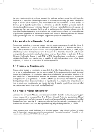 41
Revista Latinoamericana de Educación Inclusiva
Así pues, comenzaremos a modo de introducción haciendo un breve recorrido teórico por los
modelos de la diversidad funcional para situar al lector en el contexto y que pueda comprender
mejor el modelo de la diversidad, que observaremos más detalladamente. En este modelo se
defiende que la dignidad es inherente al ser humano y todos los hombres y mujeres tienen la
misma dignidad (en sus dos vertientes, dignidad extrínseca y dignidad intrínseca), ya que este
concepto es clave para entender la Divertad, y analizaremos la legislación vigente sobre la
diversidad funcional y como se ha desarrollado, con todo ello daremos forma a la idea de Divertad
y aportaremos propuestas de hacia dónde deben ir las políticas públicas para que este modelo
teórico pueda llegar a ser una realidad para las personas con diversidad funcional.
1. Los Modelos de la Diversidad Funcional
Durante este artículo y en concreto en este epígrafe seguiremos como referencia los libros de
Palacios y Romañach El Modelo de la Diversidad (Palacios Rizzo, A. y Romañach Cabrero, J.
2006) y Javier Romañach Bioética al otro lado del espejo (Romañach Cabrero, J. 2009), según
este último podemos distinguir cinco tipos de modelos de la diversidad funcional. Cada modelo
corresponde al pensamiento social del momento y se han desarrollado en cada país de forma
diferente. En España, durante el siglo XX y el XXI ha predominado y predomina el modelo
médico-rehabilitador que coexiste con el modelo de vida independiente o social de forma
incipiente y el modelo de la diversidad de reciente aportación.
1.1. El modelo de Prescindencia
En este primer modelo se consideraba la causa de la diversidad funcional como un castigo divino,
por lo que la sociedad considera que hay que prescindir de las personas con diversidad funcional
ya que no contribuyen a la comunidad, existe el sentimiento de que sus vidas no merecen la
pena ser vividas. Se prescinde de las personas con diversidad funcional con políticas eugenesicas
o marginándolas y relegandolas a la caridad. “Dentro del modelo de prescindencia, se puede
distinguir la existencia de dos submodelos: el eugenésico y el de marginación. Esta distinción se
basa en las diversas consecuencias que pueden derivarse de aquella condición de innecesariedad
que caracteriza a las personas con diversidad funcional.”
1.2. El modelo médico-rehabilitador5
Comienza tras la I Guerra Mundial como consecuencia de los llamados mutilados de guerra, pero
su auge y desarrollo se produce al final de la II Guerra Mundial. Antes, hay que destacar el brutal
comportamiento nazi, que bajo el pretexto de la mejora de la raza utilizó a las personas con diversidad
funcional para hacer todo tipo de experimentos, ejerciendo en la práctica la eugenesia con miles de
personas con diversidad funcional por improductivos y peligrosos (Aguado Díaz, A. 1995).
5  Para profundizar en el modelo rehabilitador de la diversidad funcional, véase Palacios, A. (2006). “El modelo
social de discapacidad: orígenes, caracterización y plasmación en la Convención Internacional”. Disponible en web:
e-archivo.uc3m.es/bitstream/10016/9899/1/diversidad.pdf
 