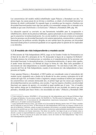 42
Divertad: libertad y dignidad en la diversidad / Alejandro Rodríguez-Picavea
Las características del modelo médico-rehabilitador según Palacios y Romañach son dos, “en
primer lugar, las causas pasan de ser divinas a científicas, se alude a la diversidad funcional en
términos de salud o enfermedad. En segundo lugar, se considera que las mujeres y hombres con
diversidad funcional pueden tener algo que aportar a la comunidad, aunque ello se entiende en la
medida en que sean rehabilitadas o normalizadas.” (Palacios y Romañach 2006, pág. 44)
La educación especial se convierte en una herramienta ineludible para la recuperación o
rehabilitación y dentro de las prácticas habituales, aparece plasmado en este modelo un fenómeno
que lo caracteriza: la institucionalización. Así, en este modelo la visión que se tiene en la sociedad
hacia las personas con diversidad funcional es de carácter paternalista, asistencialista y caritativo,
fomentado por las políticas sociales dirigidas en este sentido hacia las personas con diversidad
funcional donde prima lo asistencial quedando en un segundo plano la opinión de los implicados
y sus derechos.
1.3. El modelo de vida independiente o modelo social
El Movimiento de Vida Independiente (MVI), surge en los Estados Unidos de Norteamérica en
el final de los años 60 y principios de los 70, destacando la figura de su impulsor Ed Roberts6
.
Ya desde entonces las reivindicaciones se centraban en el empoderamiento de las personas con
diversidad funcional, la desmedicalización y la desinstitucionalización, el apoyo entre iguales,
el poder tomar decisiones y la libertad de elegir la forma de vida. Bajo estos postulados el
movimiento de vida independiente se extendió rápidamente7
. No será hasta el año 2001, con la
creación del Foro de Vida Independiente, cuando el movimiento de vida independiente se hace
presente en España.
Como apuntan Palacios y Romañach, el MVI podría ser considerado como el antecedente del
modelo social, situándolo este a finales de la década de los años sesenta o principios de la del
setenta del siglo XX, en Estados Unidos e Inglaterra, aunque consideran el análisis por separado,
las características son comunes destacando dos, en primer lugar que las causas que originan la
diversidad funcional no son científicas, sino sociales. Y que las mujeres y hombres con diversidad
funcional son capaces de aportar a la sociedad en igual medida que el resto. “Así, el modelo
bajo análisis aboga por la rehabilitación o normalización de una sociedad, de manera que esté
pensada y diseñada para hacer frente a las necesidades de todos.” (Palacios y Romañach 2006
6  Como sostienen los autores: SHAPIRO, J. «El movimiento de vida independiente nació el día que Ed Roberts llegó
al Campus de Berkeley». En este mismo sentido, Vid: DeJONG, G., The Movement for Independent Living…, op.cit.;
GARCÍA ALONSO, J.V., El movimiento de vida independiente: experiencias iternacionales. Tomado de Palacios A.
(2006) op cit., El modelo social de discapacidad.
7  Como manifestaba Francisco Chico, que estudió en la Universidad de Berkeley desde el año 1977 (Patxi, miembro
del FVI fallecido en enero de 2010), "El Movimiento de Vida Independiente (MVI) tiene sus orígenes a finales de los
años 60 en Berkeley, California, cuando un grupo de estudiantes universitarios con grandes discapacidades tomaron la
decisión de no permitir que sus vidas fueran controladas por instituciones gubernamentales paternalistas, asociaciones
benévolas o familiares con buenas intenciones. Este deseo tan sencillo y tan digno de que un ser humano exija su
derecho a asumir la responsabilidad de su propia vida, se cristalizó en una serie de principios que se extendieron en
los años 80 y 90 por la mayoría de los países del mundo a través de Centros de Vida Independiente." http://www.
forovidaindependiente.org/node/59
 