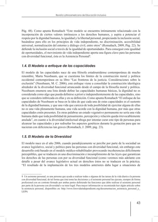 43
Revista Latinoamericana de Educación Inclusiva
Pág. 48). Como apunta Romañach “Este modelo se encuentra íntimamente relacionado con la
incorporación de ciertos valores intrínsecos a los derechos humanos, y aspira a potenciar el
respeto por la dignidad humana, la igualdad y la libertad personal, propiciando la inclusión social,
basándose para ello en los principios de vida independiente, no discriminación, accesibilidad
universal, normalización del entorno y diálogo civil, entre otros” (Romañach, 2009, Pág. 22). Se
defiende la inclusión social a través de la igualdad de oportunidades. Para conseguir esta igualdad
de oportunidades, el movimiento de vida independiente aporta una figura clave para las personas
con diversidad funcional, ésta es la Asistencia Personal8
.
1.4. El Modelo o enfoque de las capacidades
El modelo de las capacidades nace de una filósofa estadounidense contemporánea de mucho
renombre, Marta Nussbaum, que se cuestiona los límites de la construcción moral y política
occidental contemporánea en su libro “Las fronteras de la justicia. Consideraciones sobre la
exclusión” (Nussbaum, M. C. 2006), este enfoque viene a consolidar la construcción ideológica
alrededor de la diversidad funcional arrancando desde el campo de la filosofía moral y política.
Nussbaum enumera una lista donde define las capacidades humanas básicas, la dignidad no es
considerada como algo que pueda definirse a priori e independientemente de las capacidades, sino
que se considera imbricada en ellas y en su definición. Como apunta Romañach “El enfoque de las
capacidades de Nussbaum se basa en la idea de que cada una de estas capacidades es el sustento
de la dignidad humana, y que una vida que carezca de toda posibilidad de ejercitar alguna de ellas
no es una vida plenamente humana, una vida acorde con la dignidad humana, por más que otras
capacidades estén presentes. En otras palabras un estado vegetativo permanente no sería una vida
humana dado que toda posibilidad de pensamiento, percepción y relación queda irrevocablemente
anulada”, en cuanto a la diversidad intelectual aboga por intentar curar este tipo de personas para
alcanzar las capacidades y por rediseñar los aspectos genéticos durante la gestación para que no
nacieran con deficiencias tan graves (Romañach, J. 2009, pág. 23).
1.5. El Modelo de la Diversidad
El modelo nace en el año 2006, cuando paradójicamente se percibe por parte de la sociedad un
avance legislativo, social y político para las personas con diversidad funcional, sin embargo este
desarrollo está basado en el modelo médico-rehabilitador provocando incoherencias difícilmente
perceptibles, que se traducen en una discriminación e incumplimiento de las leyes que garantizan
los derechos de las personas con por su diversidad funcional (como veremos más adelante con
detalle a pesar del avance legislativo actual en derechos éstos no se traducen en la práctica.
“El resultado de la implantación de los tres modelos anteriores daba lugar a situaciones de
8  Un asistente personal, es una persona que ayuda a realizar todas o algunas de las tareas de la vida diaria a la persona
con diversidad funcional, de tal forma que ésta toma las decisiones y el asistente personal las ejecuta, siempre de forma
profesional con un contrato firmado por ambas partes definiendo las funciones que debe realizar el asistente personal
por parte de la persona con diversidad o su tutor legal. Para mayor información se recomienda leer algún artículo sobre
la asistencia personal, disponibles en: http://www.forovidaindependiente.org/documentacion_asistencia_personal_y_
LEPA
 