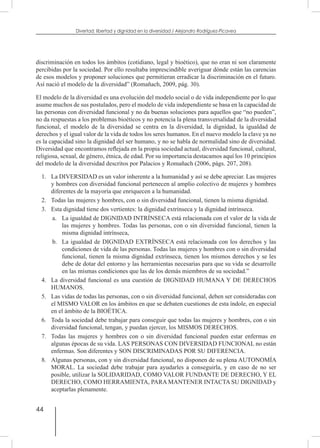 44
Divertad: libertad y dignidad en la diversidad / Alejandro Rodríguez-Picavea
discriminación en todos los ámbitos (cotidiano, legal y bioético), que no eran ni son claramente
percibidas por la sociedad. Por ello resultaba imprescindible averiguar dónde están las carencias
de esos modelos y proponer soluciones que permitieran erradicar la discriminación en el futuro.
Así nació el modelo de la diversidad” (Romañach, 2009, pág. 30).
El modelo de la diversidad es una evolución del modelo social o de vida independiente por lo que
asume muchos de sus postulados, pero el modelo de vida independiente se basa en la capacidad de
las personas con diversidad funcional y no da buenas soluciones para aquellos que “no pueden”,
no da respuestas a los problemas bioéticos y no potencia la plena transversalidad de la diversidad
funcional, el modelo de la diversidad se centra en la diversidad, la dignidad, la igualdad de
derechos y el igual valor de la vida de todos los seres humanos. En el nuevo modelo la clave ya no
es la capacidad sino la dignidad del ser humano, y no se habla de normalidad sino de diversidad.
Diversidad que encontramos reflejada en la propia sociedad actual, diversidad funcional, cultural,
religiosa, sexual, de género, étnica, de edad. Por su importancia destacamos aquí los 10 principios
del modelo de la diversidad descritos por Palacios y Romañach (2006, págs. 207, 208).
1.	 La DIVERSIDAD es un valor inherente a la humanidad y así se debe apreciar. Las mujeres
y hombres con diversidad funcional pertenecen al amplio colectivo de mujeres y hombres
diferentes de la mayoría que enriquecen a la humanidad.
2.	 Todas las mujeres y hombres, con o sin diversidad funcional, tienen la misma dignidad.
3.	 Esta dignidad tiene dos vertientes: la dignidad extrínseca y la dignidad intrínseca.
a.	 La igualdad de DIGNIDAD INTRÍNSECA está relacionada con el valor de la vida de
las mujeres y hombres. Todas las personas, con o sin diversidad funcional, tienen la
misma dignidad intrínseca,
b.	 La igualdad de DIGNIDAD EXTRÍNSECA está relacionada con los derechos y las
condiciones de vida de las personas. Todas las mujeres y hombres con o sin diversidad
funcional, tienen la misma dignidad extrínseca, tienen los mismos derechos y se les
debe de dotar del entorno y las herramientas necesarias para que su vida se desarrolle
en las mismas condiciones que las de los demás miembros de su sociedad.”
4.	 La diversidad funcional es una cuestión de DIGNIDAD HUMANA Y DE DERECHOS
HUMANOS.
5.	 Las vidas de todas las personas, con o sin diversidad funcional, deben ser consideradas con
el MISMO VALOR en los ámbitos en que se debaten cuestiones de esta índole, en especial
en el ámbito de la BIOÉTICA.
6.	 Toda la sociedad debe trabajar para conseguir que todas las mujeres y hombres, con o sin
diversidad funcional, tengan, y puedan ejercer, los MISMOS DERECHOS.
7.	 Todas las mujeres y hombres con o sin diversidad funcional pueden estar enfermas en
algunas épocas de su vida. LAS PERSONAS CON DIVERSIDAD FUNCIONAL no están
enfermas. Son diferentes y SON DISCRIMINADAS POR SU DIFERENCIA.
8.	 Algunas personas, con y sin diversidad funcional, no disponen de su plena AUTONOMÍA
MORAL. La sociedad debe trabajar para ayudarles a conseguirla, y en caso de no ser
posible, utilizar la SOLIDARIDAD, COMO VALOR FUNDANTE DE DERECHO, Y EL
DERECHO, COMO HERRAMIENTA, PARA MANTENER INTACTA SU DIGNIDAD y
aceptarlas plenamente.
 