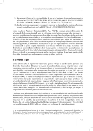 45
Revista Latinoamericana de Educación Inclusiva
9.	 La construcción social es responsabilidad de los seres humanos. Los seres humanos deben
afrontar la CONSTRUCCIÓN DE UNA SOCIEDAD EN LA QUE SE CONTEMPLEN
LAS NECESIDADES Y DIFERENCIAS DE TODOS LOS INDIVIDUOS.
10.	Las herramientas elegidas para conseguir y preservar la dignidad de las mujeres y hombres
con diversidad funcional son LA BIOÉTICA Y LOS DERECHOS HUMANOS.
Como concluyen Palacios y Romañach (2006, Pág. 190) “En resumen, este modelo partirá de
la búsqueda de la plena dignidad, tanto la extrínseca, como la intrínseca, de todas las mujeres y
hombres,incluidasaquellasquetienenunadiversidadfuncional.Paraelloutilizarádosherramientas
que ya están bastante desarrolladas en la sociedad occidental moderna: los Derechos Humanos y
la Bioética. Estos dos pivotes deberán ser suficientes, de momento, para iniciar una revolución en
dos vías: por un lado la plena consecución de la dignidad de las mujeres y hombres con diversidad
funcional y por otro, la apertura de la conciencia de que esa dignidad resulta necesaria para toda
la humanidad, si quiere aceptar plenamente la diversidad inherente a su propia existencia y al
desarrollo de las sociedades modernas”. Este modelo, como ya hemos visto, queda plasmado en
el libro El modelo de la diversidad y tiene su continuación teórica en el libro Bioética al otro lado
del espejo, donde se abordan por primera vez las cuestiones bioéticas desde la perspectiva de la
diversidad funcional, aportando una nueva visión al debate bioético9
.
2. El marco legal
En los últimos años la legislación española ha querido reflejar la realidad de las personas con
diversidad funcional en diferentes leyes, con desigual resultado, en este epígrafe vamos a ver
brevemente cómo son y cómo se han ido desarrollando en sus primeros años de vida estas nuevas
leyes dirigidas expresamente a las personas con diversidad funcional, así en el año 2003 entró en
vigor la Liondau (Ley 51/2003), posteriormente en el 2007 la LEPA (Ley 39/2006) y por último
en 2008 España ratificó la Convención de la ONU sobre las personas con discapacidad (BOE N°
96 de 21/4/2008). Si bien el avance legislativo ha sido importante en lo que ha derechos se refiere,
como veremos hay cierta incoherencia en los postulados y enfoques de las leyes, apuntando en
la Liondau hacia la vida independiente y luego en la LEPA primando los servicios asistenciales,
mientras la Convención de la ONU fomenta y prioriza la vida independiente. No así su desarrollo
práctico, que hasta el momento todavía no se ha producido, y la realidad es que queda un largo
camino por recorrer para poder ver plasmado en la realidad diaria el derecho legal que ampara a
las personas discriminadas por su diversidad funcional.
La tendencia en políticas sociales a nivel europeo se ha encaminado durante los últimos años a la
promoción y el fomento de la vida independiente, países como Suecia, Noruega o Inglaterra con la
directiva Blair, apuestan claramente por la inclusión en la sociedad de las personas con diversidad
funcional, por la igualdad de oportunidades y la defensa de la vida independiente como un
derecho. En este sentido la Ley de Igualdad de Oportunidades, No Discriminación yAccesibilidad
Universal (Liondau) de 2003, habla por primera vez en España de vida independiente:
9  Se recomienda las lecturas íntegras de los libros Palacios y Romañach (2006). El modelo de la diversidad: La
Bioética y los derechos humanos como herramientas para alcanzar la plena dignidad en la diversidad funcional y
Romañach Cabrero, J. Bioética al otro lado del espejo. Dónde sientan las bases para entender este nuevo modelo.
 