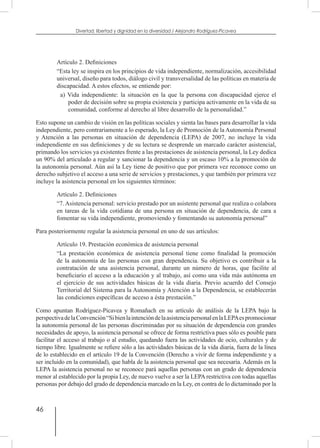 46
Divertad: libertad y dignidad en la diversidad / Alejandro Rodríguez-Picavea
Artículo 2. Definiciones
“Esta ley se inspira en los principios de vida independiente, normalización, accesibilidad
universal, diseño para todos, diálogo civil y transversalidad de las políticas en materia de
discapacidad. A estos efectos, se entiende por:
a) Vida independiente: la situación en la que la persona con discapacidad ejerce el
poder de decisión sobre su propia existencia y participa activamente en la vida de su
comunidad, conforme al derecho al libre desarrollo de la personalidad.”
Esto supone un cambio de visión en las políticas sociales y sienta las bases para desarrollar la vida
independiente, pero contrariamente a lo esperado, la Ley de Promoción de la Autonomía Personal
y Atención a las personas en situación de dependencia (LEPA) de 2007, no incluye la vida
independiente en sus definiciones y de su lectura se desprende un marcado carácter asistencial,
primando los servicios ya existentes frente a las prestaciones de asistencia personal, la Ley dedica
un 90% del articulado a regular y sancionar la dependencia y un escaso 10% a la promoción de
la autonomía personal. Aún así la Ley tiene de positivo que por primera vez reconoce como un
derecho subjetivo el acceso a una serie de servicios y prestaciones, y que también por primera vez
incluye la asistencia personal en los siguientes términos:
Artículo 2. Definiciones
“7. Asistencia personal: servicio prestado por un asistente personal que realiza o colabora
en tareas de la vida cotidiana de una persona en situación de dependencia, de cara a
fomentar su vida independiente, promoviendo y fomentando su autonomía personal”
Para posteriormente regular la asistencia personal en uno de sus artículos:
Artículo 19. Prestación económica de asistencia personal
“La prestación económica de asistencia personal tiene como finalidad la promoción
de la autonomía de las personas con gran dependencia. Su objetivo es contribuir a la
contratación de una asistencia personal, durante un número de horas, que facilite al
beneficiario el acceso a la educación y al trabajo, así como una vida más autónoma en
el ejercicio de sus actividades básicas de la vida diaria. Previo acuerdo del Consejo
Territorial del Sistema para la Autonomía y Atención a la Dependencia, se establecerán
las condiciones específicas de acceso a ésta prestación.”
Como apuntan Rodríguez-Picavea y Romañach en su artículo de análisis de la LEPA bajo la
perspectivadelaConvención“SibienlaintencióndelaasistenciapersonalenlaLEPAespromocionar
la autonomía personal de las personas discriminadas por su situación de dependencia con grandes
necesidades de apoyo, la asistencia personal se ofrece de forma restrictiva pues sólo es posible para
facilitar el acceso al trabajo o al estudio, quedando fuera las actividades de ocio, culturales y de
tiempo libre. Igualmente se refiere sólo a las actividades básicas de la vida diaria, fuera de la línea
de lo establecido en el artículo 19 de la Convención (Derecho a vivir de forma independiente y a
ser incluido en la comunidad), que habla de la asistencia personal que sea necesaria. Además en la
LEPA la asistencia personal no se reconoce pará aquellas personas con un grado de dependencia
menor al establecido por la propia Ley, de nuevo vuelve a ser la LEPA restrictiva con todas aquellas
personas por debajo del grado de dependencia marcado en la Ley, en contra de lo dictaminado por la
 