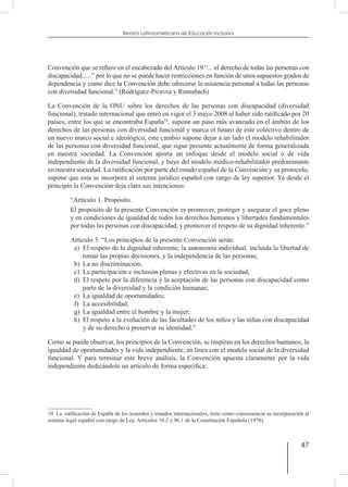 47
Revista Latinoamericana de Educación Inclusiva
Convención que se refiere en el encabezado del Artículo 19 “... el derecho de todas las personas con
discapacidad......” por lo que no se puede hacer restricciones en función de unos supuestos grados de
dependencia y como dice la Convención debe ofrecerse la asistencia personal a todas las personas
con diversidad funcional.” (Rodríguez-Picavea y Romañach)
La Convención de la ONU sobre los derechos de las personas con discapacidad (diversidad
funcional), tratado internacional que entró en vigor el 3 mayo 2008 al haber sido ratificado por 20
países, entre los que se encontraba España10
, supone un paso más avanzado en el ámbito de los
derechos de las personas con diversidad funcional y marca el futuro de este colectivo dentro de
un nuevo marco social e ideológico; este cambio supone dejar a un lado el modelo rehabilitador
de las personas con diversidad funcional, que sigue presente actualmente de forma generalizada
en nuestra sociedad. La Convención aporta un enfoque desde el modelo social o de vida
independiente de la diversidad funcional, y huye del modelo médico-rehabilitador predominante
en nuestra sociedad. La ratificación por parte del estado español de la Convención y su protocolo,
supone que esta se incorpora al sistema jurídico español con rango de ley superior. Ya desde el
principio la Convención deja clara sus intenciones:
“Artículo 1. Propósito.
El propósito de la presente Convención es promover, proteger y asegurar el goce pleno
y en condiciones de igualdad de todos los derechos humanos y libertades fundamentales
por todas las personas con discapacidad, y promover el respeto de su dignidad inherente.”
Artículo 3: “Los principios de la presente Convención serán:
a)	 El respeto de la dignidad inherente, la autonomía individual, incluida la libertad de
tomar las propias decisiones, y la independencia de las personas;
b)	 La no discriminación;
c)	 La participación e inclusión plenas y efectivas en la sociedad;
d)	 El respeto por la diferencia y la aceptación de las personas con discapacidad como
parte de la diversidad y la condición humanas;
e)	 La igualdad de oportunidades;
f)	 La accesibilidad;
g)	 La igualdad entre el hombre y la mujer;
h)	 El respeto a la evolución de las facultades de los niños y las niñas con discapacidad
y de su derecho a preservar su identidad.”
Como se puede observar, los principios de la Convención, se inspiran en los derechos humanos, la
igualdad de oportunidades y la vida independiente, en línea con el modelo social de la diversidad
funcional. Y para terminar este breve análisis, la Convención apuesta claramente por la vida
independiente dedicándole un artículo de forma específica:
10  La ratificación de España de los acuerdos y tratados internacionales, tiene como consecuencia su incorporación al
sistema legal español con rango de Ley. Artículos 10.2 y 96.1 de la Constitución Española (1978).
 