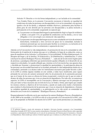48
Divertad: libertad y dignidad en la diversidad / Alejandro Rodríguez-Picavea
Artículo 19. Derecho a vivir de forma independiente y a ser incluido en la comunidad:
“Los Estados Partes en la presente Convención reconocen el derecho en igualdad de
condiciones de todas las personas con discapacidad a vivir en la comunidad, con opciones
iguales a las de las demás, y adoptarán medidas efectivas y pertinentes para facilitar el
pleno goce de este derecho por las personas con discapacidad y su plena inclusión y
participación en la comunidad, asegurando en especial que:
a)	 Las personas con discapacidad tengan la oportunidad de elegir su lugar de residencia
y dónde y con quién vivir, en igualdad de condiciones con las demás, y no se vean
obligadas a vivir con arreglo a un sistema de vida específico;
b)	 Las personas con discapacidad tengan acceso a una variedad de servicios de asistencia
domiciliaria, residencial y otros servicios de apoyo de la comunidad, incluida la
asistencia personal que sea necesaria para facilitar su existencia y su inclusión en la
comunidad para evitar su aislamiento o separación de ésta;”
Además en la Convención la vida independiente y la promoción de ésta en la comunidad no sólo
forma parte de el espíritu de la misma sino que se ve reflejada a lo largo de su redacción, como se
pone de manifiesto en losArtículos 3.a (Principios), 9 (Accesibilidad), 20 (Movilidad personal), 23
(Respeto del hogar y de la familia), 24 (Educación) y 26 (Habilitación y rehabilitación). Y como
concluyen los autores Rodríguez-Picavea y Romañach, “… cada uno de los dos textos legales parte
de premisas y paradigmas diferentes que posteriormente quedan reflejados en el desarrollo de sus
respectivos articulados; Así queda reflejado que, mientras en la Convención hay una apuesta clara
y decidida por fomentar y promocionar la igualdad de oportunidades y la participación plena de
las personas con diversidad funcional en la sociedad, primando la vida independiente dentro de su
comunidad y poniendo a su alcance todos los instrumentos necesarios para poder llevarlo a cabo,
en la LEPA se atisban algunas medidas en este sentido, a todas luces insuficiente, pues siguen
primando los servicios de carácter asistencial sobre los de promoción de la autonomía personal,
que en el mejor de los casos se ofrecen de forma excepcional y restrictiva por lo que no están al
alcance de todas las personas que viven en situación de dependencia. Por todo ello, en numerosos
aspectos, la LEPA es incompatible con la Convención y debería converger con los principios de
ésta; por tanto se hace necesaria una revisión de la Ley en fondo y forma, para lograr que cumpla
los mismos criterios y objetivos de la Convención, y pueda ser usada como medio y herramienta
para erradicar la discriminación de las personas que vivan en situación de dependencia y fomente
su verdadera igualdad de oportunidades y su participación en la vida social, en comunidad sin
distinción con el resto de la ciudadanía.” (Rodríguez-Picavea y Romañach )
Desgraciadamente la reflexión con la que concluyen los autores Rodríguez-Picavea y Romañach en
el año 2009 no ha sucedido, y la LEPA no sólo no se ha acercado a la Convención de la ONU, sino
que se ha preparado un Borrador de decreto de la LEPA11
que recorta prestaciones ya concedidas,
11  El gobierno español a través del ministerio de Sanidad y Servicios Sociales comunicó a las Comunidades
Autónomas el pasado 02/07/2012 en una reunión extraordinaria, el borrador Proyecto de Real Decreto sobre capacidad
económica y participación del beneficiario en el coste de las prestaciones del Sistema para la Autonomía y Atención
a la Dependencia. Ahora tendrá que realizar el trámite legal para que se traduzca en un Real Decreto y entre en vigor.
 