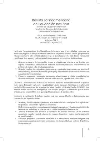 5
Revista Latinoamericana
de Educación Inclusiva
Escuela de Educación Diferencial
Facultad de Ciencias de la Educación
Universidad Central de Chile
I.S.S.N. versión impresa: 0718-5480
I.S.S.N. versión electrónica: 0718-7378
Volumen 7 Nº 1
Marzo 2013 - Agosto 2013
La Revista Latinoamericana de Educación Inclusiva surge ante la necesidad de contar con un
medio que propicie el diálogo académico en torno a los grandes dilemas y retos que plantea la
educación inclusiva a los sistemas educativos y a la escuela de hoy. Se trata de una publicación
científica de libre acceso y carácter periódico que persigue tres objetivos fundamentales:
1.	 Generar un espacio de intercambio, debate y reflexión con relación a los desafíos que
supone avanzar hacia una educación inclusiva, de calidad para todos, en el ámbito de las
políticas, la cultura y las prácticas educativas.
2.	 Difundir estudios, investigaciones, programas y experiencias innovadoras, que aporten al
conocimiento y desarrollo de escuelas que acojan y respondan a la diversidad de necesidades
educativas de los estudiantes.
3.	 Promover propuestas y estrategias que apunten a la mejora de la calidad y equidad de los
sistemas educativos, con especial atención en los sectores y grupos más vulnerables.
La Revista Latinoamericana de Educación Inclusiva, tiene una periodicidad bianual, se publica
en los meses de marzo y septiembre y es editada en versión impresa y electrónica en colaboración
con la Red Iberoamericana de Investigación sobre Cambio y Eficacia Escolar, RINACE. Los
números tienen una sección monográfica, con un tema prefijado y coordinado por un editor
invitado, y una sección libre, en el que se publican artículos de temática libre.
Contempla la publicación de trabajos inéditos o de muy escasa difusión en Latinoamérica que
versen sobre los siguientes temas:
• 	 Avances y dificultades que experimenta la inclusión educativa en el plano de la legislación,
las políticas, las actitudes y prácticas educativas.
• 	 Reflexiones y revisiones conceptuales asociadas a los principios y fundamentos teóricos de
la educación inclusiva y su relación con la calidad y equidad de la educación.
• 	 Análisis de barreras que dificultan el desarrollo del enfoque inclusivo (en los sistemas
educativos, escuelas y aulas), así como los procesos de cambio y mejora para la superación
de las dificultades.
• 	 Enfoques, programas y resultados vinculados a la educación de población indígena, con
necesidades educativas especiales (asociadas o no discapacidad), de sectores de pobreza,
inmigrantes, etc.
 