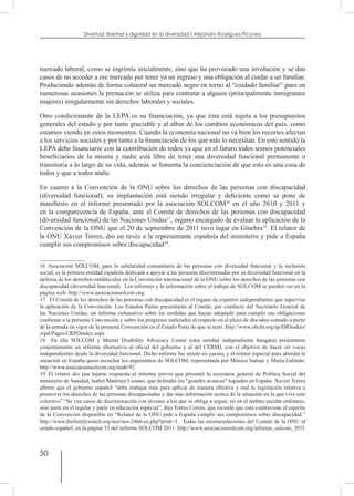 50
Divertad: libertad y dignidad en la diversidad / Alejandro Rodríguez-Picavea
mercado laboral, como se esgrimía inicialmente, sino que ha provocado una involución y se dan
casos de no acceder a ese mercado por tener ya un ingreso y una obligación al cuidar a un familiar.
Produciendo además de forma colateral un mercado negro en torno al “cuidado familiar” pues en
numerosas ocasiones la prestación se utiliza para contratar a alguien (principalmente inmigrantes
mujeres) irregularmente sin derechos laborales y sociales.
Otro condicionante de la LEPA es su financiación, ya que ésta está sujeta a los presupuestos
generales del estado y por tanto graciable y al albur de los cambios económicos del país, como
estamos viendo en estos momentos. Cuando la economía nacional no va bien los recortes afectan
a los servicios sociales y por tanto a la financiación de los que más lo necesitan. En este sentido la
LEPA debe financiarse con la contribución de todos ya que en el futuro todos somos potenciales
beneficiarios de la misma y nadie está libre de tener una diversidad funcional permanente o
transitoria a lo largo de su vida, además se fomenta la concienciación de que esto es una cosa de
todos y que a todos atañe.
En cuanto a la Convención de la ONU sobre los derechos de las personas con discapacidad
(diversidad funcional), su implantación está siendo irregular y deficiente como se pone de
manifiesto en el informe presentado por la asociación SOLCOM16
en el año 2010 y 2011 y
en la comparecencia de España, ante el Comité de derechos de las personas con discapacidad
(diversidad funcional) de las Naciones Unidas17
, órgano encargado de evaluar la aplicación de la
Convención de la ONU que el 20 de septiembre de 2011 tuvo lugar en Ginebra18
. El relator de
la ONU Xavier Torres, dio un revés a la representante española del ministerio y pide a España
cumplir sus compromisos sobre discapacidad19
.
16  Asociación SOLCOM, para la solidaridad comunitaria de las personas con diversidad funcional y la inclusión
social, es la primera entidad española dedicada a apoyar a las personas discriminadas por su diversidad funcional en la
defensa de los derechos establecidos en la Convención internacional de la ONU sobre los derechos de las personas con
discapacidad (diversidad funcional). Los informes y la información sobre el trabajo de SOLCOM se pueden ver en la
página web: http://www.asociacionsolcom.org.
17  El Comité de los derechos de las personas con discapacidad es el órgano de expertos independientes que supervisa
la aplicación de la Convención. Los Estados Partes presentarán al Comité, por conducto del Secretario General de
las Naciones Unidas, un informe exhaustivo sobre las medidas que hayan adoptado para cumplir sus obligaciones
conforme a la presente Convención y sobre los progresos realizados al respecto en el plazo de dos años contado a partir
de la entrada en vigor de la presente Convención en el Estado Parte de que se trate. http://www.ohchr.org/sp/HRbodies/
crpd/Pages/CRPDindex.aspx
18  En ella SOLCOM y Mental Disability Advocacy Center (otra entidad independiente húngara) presentaron
conjuntamente un informe alternativo al oficial del gobierno y al del CERMI, con el objetivo de hacer oír voces
independientes desde la diversidad funcional. Dicho informe fue tenido en cuenta, y el relator especial para abordar la
situación en España quiso escuchar los argumentos de SOLCOM, representada por Mónica Sumay y María Galindo.
http://www.asociacionsolcom.org/node/92
19  El relator dio una tajante respuesta al informe previo que presentó la secretaria general de Política Social del
ministerio de Sanidad, Isabel Martínez Lozano, que defendió los "grandes avances" logrados en España. Xavier Torres
afirmó que el gobierno español “debe trabajar más para aplicar de manera efectiva y real la legislación relativa a
promover los derechos de las personas discapacitadas y dar más información acerca de la situación en la que vive este
colectivo” “Se ven casos de discriminación con jóvenes a los que se obliga a seguir, no en el ámbito escolar ordinario,
sino parte en el regular y parte en educación especial”, dijo Torres Correa, que recordó que esto contraviene el espíritu
de la Convención disponible en “Relator de la ONU pide a España cumplir sus compromisos sobre discapacidad.”
http://www.thefamilywatch.org/nos/nos-2466-es.php?print=1 . Todas las recomendaciones del Comité de la ONU al
estado español, en la página 33 del informe SOLCOM 2011: http://www.asociacionsolcom.org/informe_solcom_2011
 