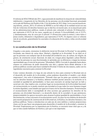 51
Revista Latinoamericana de Educación Inclusiva
El informe de SOLCOM del año 2011, sigue poniendo de manifiesto la situación de vulnerabilidad,
indefensión y trasgresión de los Derechos de las personas con diversidad funcional, presentado
en la sede del Defensor del Pueblo el día 12 de diciembre de 2011 (http://www.asociacionsolcom.
org/informe_solcom_2011). El informe de DDHH es un fiel reflejo de la realidad social con una
lista de violaciones de derechos humanos que se dan hoy en nuestro país, en su mayoría por parte
de las administraciones públicas, siendo el artículo más vulnerado el artículo 24 (Educación) ,
que representa el 49,3% de los casos, seguido por el artículo 9 (Accesibilidad), con el 22,5%,
y alarmantemente, muy de cerca por el artículo 15 (Protección contra la tortura y otros tratos o
penas crueles, inhumanos o degradantes), que representa el 16,9%. En algunos casos se vulneran
más de un artículo, generalmente los asociados a la educación de los niños y niñas con diversidad
funcional.
3. La construcción de la Divertad
Llegados a este punto, retomemos la definición inicial de Divertad; la Divertad “es una palabra
inventada, una síntesis de varias ideas: libertad y dignidad en la diversidad. Es un ideal en el
que las personas con cualquier tipo de diversidad (diversidad de raza, de cultura, de religión, de
género, de orientación sexual, funcional, de edad, etc.) tengan plena dignidad y plena libertad,
en el que las personas no sean discriminadas ni oprimidas por su diferencia y tengan las mismas
oportunidades que el resto de las personas.”(Romañach, 2009). Con todo lo apuntado hasta ahora,
estamos en condiciones de poder desarrollar esta idea y apuntar hacia dónde deberían ir las
políticas públicas sociales para hacer realidad la Divertad. O dicho de otra manera, cuáles son los
ingredientes necesarios para construir la Divertad.
Como venimos diciendo a lo largo de este artículo la clave para construir la Divertad está en
el desarrollo del modelo de la diversidad, ¿cómo podemos desarrollar el modelo y por dónde
empezamos?, éste sería el planteamiento. Teniendo claro que las patas que asientan el modelo
son los derechos humanos y la bioética, debemos también prestar atención a la inclusión en la
sociedad en igualdad de oportunidades; se hace pues necesario un anclaje legal por un lado y
social por otro. Que implica esto, en primer lugar un reconocimiento de la diversidad funcional;
sin reconocimiento no se puede construir una sociedad en la que todos los seres humanos tengan
la misma dignidad y sean tratados por igual en el marco de los derechos humanos. Posteriormente
el reconocimiento debe ir acompañado de otras acciones que garanticen los derechos de las
personas con diversidad funcional y su desarrollo dentro de la sociedad a la que pertenecen,
proporcionándole los apoyos necesarios para alcanzar la plena igualdad de oportunidades y la no
discriminación, se hace necesario el reconocimiento social.Así pues los tres ámbitos de desarrollo
para nuestra propuesta de construcción de la Divertad son, la bioética, los derechos humanos y las
políticas públicas. Vamos a introducirnos en cada uno de estos ámbitos y realizar proposiciones
claras con las que hacer una propuesta para desarrollar el modelo de la diversidad y construir la
Divertad. Empezaremos por su importancia por la bioética, es necesario tener claro que es y de
que se trata cuando hablamos de bioética y por qué es tan importante.
 