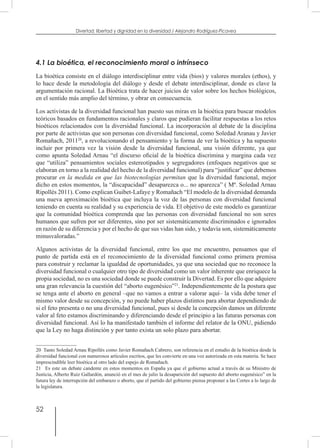 52
Divertad: libertad y dignidad en la diversidad / Alejandro Rodríguez-Picavea
4.1 La bioética, el reconocimiento moral o intrínseco
La bioética consiste en el diálogo interdisciplinar entre vida (bios) y valores morales (ethos), y
lo hace desde la metodología del diálogo y desde el debate interdisciplinar, donde es clave la
argumentación racional. La Bioética trata de hacer juicios de valor sobre los hechos biológicos,
en el sentido más amplio del término, y obrar en consecuencia.
Los activistas de la diversidad funcional han puesto sus miras en la bioética para buscar modelos
teóricos basados en fundamentos racionales y claros que pudieran facilitar respuestas a los retos
bioéticos relacionados con la diversidad funcional. La incorporación al debate de la disciplina
por parte de activistas que son personas con diversidad funcional, como Soledad Aranau y Javier
Romañach, 201120
, a revolucionando el pensamiento y la forma de ver la bioética y ha supuesto
incluir por primera vez la visión desde la diversidad funcional, una visión diferente, ya que
como apunta Soledad Arnau “el discurso oficial de la bioética discrimina y margina cada vez
que “utiliza” pensamientos sociales estereotipados y segregadores (enfoques negativos que se
elaboran en torno a la realidad del hecho de la diversidad funcional) para “justificar” que debemos
procurar en la medida en que las biotecnologías permitan que la diversidad funcional, mejor
dicho en estos momentos, la “discapacidad” desaparezca o... no aparezca” ( Mª. Soledad Arnau
Ripollés 2011). Como explican Guibet-Lafaye y Romañach “El modelo de la diversidad demanda
una nueva aproximación bioética que incluya la voz de las personas con diversidad funcional
teniendo en cuenta su realidad y su experiencia de vida. El objetivo de este modelo es garantizar
que la comunidad bioética comprenda que las personas con diversidad funcional no son seres
humanos que sufren por ser diferentes, sino por ser sistemáticamente discriminados e ignorados
en razón de su diferencia y por el hecho de que sus vidas han sido, y todavía son, sistemáticamente
minusvaloradas.”
Algunos activistas de la diversidad funcional, entre los que me encuentro, pensamos que el
punto de partida está en el reconocimiento de la diversidad funcional como primera premisa
para construir y reclamar la igualdad de oportunidades, ya que una sociedad que no reconoce la
diversidad funcional o cualquier otro tipo de diversidad como un valor inherente que enriquece la
propia sociedad, no es una sociedad donde se puede construir la Divertad. Es por ello que adquiere
una gran relevancia la cuestión del “aborto eugenésico”21
. Independientemente de la postura que
se tenga ante el aborto en general –que no vamos a entrar a valorar aquí– la vida debe tener el
mismo valor desde su concepción, y no puede haber plazos distintos para abortar dependiendo de
si el feto presenta o no una diversidad funcional, pues si desde la concepción damos un diferente
valor al feto estamos discriminando y diferenciando desde el principio a las futuras personas con
diversidad funcional. Así lo ha manifestado también el informe del relator de la ONU, pidiendo
que la Ley no haga distinción y por tanto exista un solo plazo para abortar.
20  Tanto Soledad Arnau Ripollés como Javier Romañach Cabrero, son referencia en el estudio de la bioética desde la
diversidad funcional con numerosos artículos escritos, que les convierte en una voz autorizada en esta materia. Se hace
imprescindible leer bioética al otro lado del espejo de Romañach.
21  Es este un debate candente en estos momentos en España ya que el gobierno actual a través de su Ministro de
Justicia, Alberto Ruiz Gallardón, anunció en el mes de julio la desaparición del supuesto del aborto eugenésico” en la
futura ley de interrupción del embarazo o aborto, que el partido del gobierno piensa proponer a las Cortes a lo largo de
la legislatura.
 