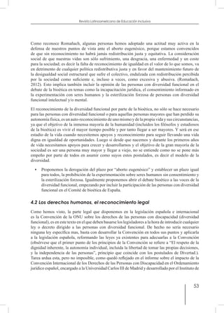 53
Revista Latinoamericana de Educación Inclusiva
Como reconoce Romañach, algunas personas hemos adoptado una actitud muy activa en la
defensa de nuestros puntos de vista ante el aborto eugenésico, porque estamos convencidos
de que sin reconocimiento no habrá jamás redistribución justa y equitativa. La consideración
social de que nuestras vidas son sólo sufrimiento, una desgracia, una enfermedad y un coste
para la sociedad; es decir la falta de reconocimiento de igualdad en el valor de lo que somos, va
en detrimento de cualquier política redistributiva justa y en favor del mantenimiento futuro de
la desigualdad social estructural que sufre el colectivo, endulzada con redistribución percibida
por la sociedad como suficiente e, incluso a veces, como excesiva y abusiva. (Romañach,
2012). Esto implica también incluir la opinión de las personas con diversidad funcional en el
debate de la bioética en temas como la incapacitación jurídica, el consentimiento informado en
la experimentación con seres humanos y la esterilización forzosa de personas con diversidad
funcional intelectual y/o mental.
El reconocimiento de la diversidad funcional por parte de la bioética, no sólo se hace necesario
para las personas con diversidad funcional o para aquellas personas mayores que han perdido su
autonomía física, es un auto-reconocimiento de uno mismo y de la propia vida y sus circunstancias,
ya que el objetivo de la inmensa mayoría de la humanidad (incluidos los filósofos y estudiosos
de la bioética) es vivir el mayor tiempo posible y por tanto llegar a ser mayores. Y será en ese
estadio de la vida cuando necesitemos apoyos y reconocimiento para seguir llevando una vida
digna en igualdad de oportunidades. Luego si desde que nacemos y durante los primeros años
de vida necesitamos apoyos para crecer y desarrollarnos y el objetivo de la gran mayoría de la
sociedad es ser una persona muy mayor y llegar a viejo, no se entiende como no se pone más
empeño por parte de todos en asumir como suyos estos postulados, es decir el modelo de la
diversidad.
•	 Proponemos la derogación del plazo por “aborto eugenésico” y establecer un plazo igual
para todos, la prohibición de la experimentación sobre seres humanos sin consentimiento y
la esterilización forzosa. Igualmente proponemos abrir el debate bioético a las voces de la
diversidad funcional, empezando por incluir la participación de las personas con diversidad
funcional en el Comité de bioética de España.
4.2 Los derechos humanos, el reconocimiento legal
Como hemos visto, la parte legal que disponemos en la legislación española e internacional
es la Convención de la ONU sobre los derechos de las personas con discapacidad (diversidad
funcional), es en este texto en el que deben basarse los legisladores a la hora de introducir cualquier
ley o decreto dirigido a las personas con diversidad funcional. De hecho no sería necesario
ninguna ley específica mas, basta con desarrollar la Convención en todos sus puntos y aplicarla
a la legislación española, reformando las leyes ya existentes para adecuarlas a la Convención
(obsérvese que el primer punto de los principios de la Convención se refiere a “El respeto de la
dignidad inherente, la autonomía individual, incluida la libertad de tomar las propias decisiones,
y la independencia de las personas”, principio que coincide con los postulados de Divertad.).
Tarea ardua esta, pero no imposible, como quedó reflejado en el informe sobre el impacto de la
Convención Internacional de los Derechos de las Personas con Discapacidad en el Ordenamiento
jurídico español, encargado a la Universidad Carlos III de Madrid y desarrollado por el Instituto de
 