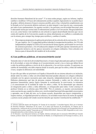 54
Divertad: libertad y dignidad en la diversidad / Alejandro Rodríguez-Picavea
derechos humanos Bartolomé de las casas22
. Y es tarea ardua porque, según ese informe, implica
cambiar o modificar 120 leyes del ordenamiento jurídico español, lógicamente no se podría hacer
de golpe y debería alcanzar el mayor consenso posible, pero si hay voluntad de cumplimiento con
lo firmado en la Convención debería realizarse un plan integral o una hoja de ruta, consensuada
por todo el arco parlamentario, los agentes sociales y las personas con diversidad funcional, para
ir adecuando norma por norma todo el ordenamiento jurídico a la Convención. Desgraciadamente
no es así, como hemos visto también en este artículo se siguen desarrollando decretos que van en
contra del espíritu de la Convención cuando no entran abiertamente en conflicto o contradicción
con la misma, pero siempre hay tiempo para rectificar y cambiar el rumbo.
•	 Para empezar proponemos la aplicación prioritaria de los artículos de la convención, 12, 19 y
24, que implica: Art.12 (capacidad jurídica) abordar la incapacitación jurídica; Art.19 (vida
independiente) adaptar la LEPAa la Convención de forma urgente, priorizando los servicios
de asistencia personal; y Art.24 (educación) adaptar la LOE para apostar claramente por la
educación inclusiva con los apoyos necesarios en colegios ordinarios. Estos artículos son
básicos para el desarrollo del modelo de la diversidad.
4.3 Las políticas públicas, el reconocimiento social
Teniendo claro el valor de la diversidad funcional y el marco legal adecuado para aplicar el modelo
de la diversidad, es turno de trabajar en el reconocimiento social y ésa es tarea que deben llevar
a cabo las políticas públicas a través de de la educación y los servicios sociales. Si queremos un
cambio de mentalidad, este debe empezar desde la escuela, para que los niños y niñas del mañana
vivan y acepten la diferencia con naturalidad.
Es por ello que debe ser prioritario en España el desarrollo de un sistema educativo en inclusión,
donde todos los niños y niñas con diversidad funcional puedan educarse en colegios ordinarios
contando con los apoyos necesarios para cada situación, independientemente de cuál sea ésta.
Debemos plantearnos qué tipo de personas estamos formando y cuáles son los valores que
queremos transmitirles, parece lógico fomentar la socialización, la convivencia, la tolerancia
y el conocimiento de la realidad de todos los niños y niñas. Se ha demostrado que educarse
en integración junto a niños y niñas diferentes, es enriquecedor para todos. Como concluye el
profesor Echeita en su informe para SOLCOM: “Por el contrario, es nuestro convencimiento
como asociación que cuando los niños con y sin diversidad funcional (discapacidad) crecen juntos
y aprenden, uno al lado del otro, en la misma escuela, desarrollan una mayor comprensión y
respeto mutuos, su dignidad personal se refuerza y la sociedad avanza hacia las metas de equidad
y justicia social, propias del estado social de derecho que nuestra Constitución ha establecido.”23
22  Informe elaborado dentro del Programa “El Tiempo de los derechos”, Consolider-Ingenio 2010, por el Instituto
de Derechos Humanos “Bartolomé de las Casas” en el marco del Proyecto de investigación “El impacto que la
incorporación y ratificación de la Convención Internacional de los Derechos de las Personas con Discapacidad tiene en
el Ordenamiento jurídico español” financiado por la FUNDACIÓN ONCE. Marzo de 2009, Disponible en web: www.
tiempodelosderechos.es/docs/informe_huri-age1.pdf
23  El Derecho a una Educación Inclusiva en España. Informe realizado para la asociación SOLCOM por Gerardo
Echeita, profesor titular de la universidad Autónoma de Madrid, en el Departamento de Psicología Evolutiva y de la
 