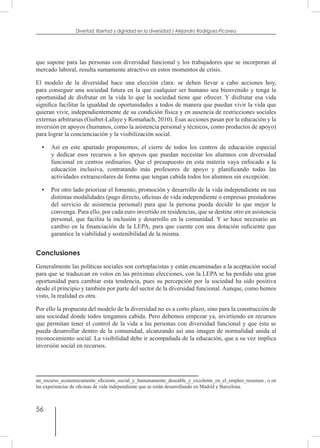 56
Divertad: libertad y dignidad en la diversidad / Alejandro Rodríguez-Picavea
que supone para las personas con diversidad funcional y los trabajadores que se incorporan al
mercado laboral, resulta sumamente atractivo en estos momentos de crisis.
El modelo de la diversidad hace una elección clara: se deben llevar a cabo acciones hoy,
para conseguir una sociedad futura en la que cualquier ser humano sea bienvenido y tenga la
oportunidad de disfrutar en la vida lo que la sociedad tiene que ofrecer. Y disfrutar esa vida
significa facilitar la igualdad de oportunidades a todos de manera que puedan vivir la vida que
quieran vivir, independientemente de su condición física y en ausencia de restricciones sociales
externas arbitrarias (Guibet-Lafaye y Romañach, 2010). Ésas acciones pasan por la educación y la
inversión en apoyos (humanos, como la asistencia personal y técnicos, como productos de apoyo)
para lograr la concienciación y la visibilización social.
•	 Así en este apartado proponemos, el cierre de todos los centros de educación especial
y dedicar esos recursos a los apoyos que puedan necesitar los alumnos con diversidad
funcional en centros ordinarios. Que el presupuesto en esta materia vaya enfocado a la
educación inclusiva, contratando más profesores de apoyo y planificando todas las
actividades extraescolares de forma que tengan cabida todos los alumnos sin excepción.
•	 Por otro lado priorizar el fomento, promoción y desarrollo de la vida independiente en sus
distintas modalidades (pago directo, oficinas de vida independiente o empresas prestadoras
del servicio de asistencia personal) para que la persona pueda decidir lo que mejor le
convenga. Para ello, por cada euro invertido en residencias, que se destine otro en asistencia
personal, que facilita la inclusión y desarrollo en la comunidad. Y se hace necesario un
cambio en la financiación de la LEPA, para que cuente con una dotación suficiente que
garantice la viabilidad y sostenibilidad de la misma.
Conclusiones
Generalmente las políticas sociales son cortoplacistas y están encaminadas a la aceptación social
para que se traduzcan en votos en las próximas elecciones, con la LEPA se ha perdido una gran
oportunidad para cambiar esta tendencia, pues su percepción por la sociedad ha sido positiva
desde el principio y también por parte del sector de la diversidad funcional. Aunque, como hemos
visto, la realidad es otra.
Por ello la propuesta del modelo de la diversidad no es a corto plazo, sino para la construcción de
una sociedad donde todos tengamos cabida. Pero debemos empezar ya, invirtiendo en recursos
que permitan tener el control de la vida a las personas con diversidad funcional y que ésta se
pueda desarrollar dentro de la comunidad, alcanzando así una imagen de normalidad unida al
reconocimiento social. La visibilidad debe ir acompañada de la educación, que a su vez implica
inversión social en recursos.
un_recurso_economicamente_eficiente_social_y_humanamente_deseable_y_excelente_en_el_empleo_resumen , o en
las experiencias de oficinas de vida independiente que se están desarrollando en Madrid y Barcelona.
 