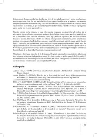 57
Revista Latinoamericana de Educación Inclusiva
Estamos ante la oportunidad de decidir qué tipo de sociedad queremos y como es el entorno
donde queremos vivir. En una sociedad donde se respete la diferencia, se valore a las personas
independientemente de su situación y cada uno decida cómo y dónde quiere vivir, o en otra donde
se discrimine al diferente, al que no tiene una capacidad reseñable y donde ser mayor suponga una
carga social por el coste que conlleva.
Nuestra opción es la primera, y para ello nuestra propuesta es desarrollar el modelo de la
diversidad, que conlleva construir una sociedad desde la base, empezando por el reconocimiento
de la diversidad como un valor inherente, como algo positivo, siguiendo por una educación en
la que no existan diferencias y todos los niños y niñas puedan desarrollarse juntos aprendiendo
unos de otros, desarrollando ámbitos comunes para todos y creando un sistema de redistribución
justo y equitativo que proporcione los recursos necesarios para que cada persona pueda tener los
apoyos en función de sus necesidades y circunstancias. Es decir, reconocimiento, aplicación de la
Convención, educación inclusiva y prestación de servicios de asistencia personal para fomento de
la visibilidad de la diversidad funcional, reconocimiento social.
Me atrevo a decir que, más allá de la definición, Divertad supone el reconocimiento del otro, de
uno mismo y su entorno, independientemente de cómo o quién es, y el respeto de la diferencia. El
reconocimiento es necesario pero no es suficiente, por ello si conseguimos desarrollar el modelo
de la diversidad construiremos una sociedad en Divertad.
Bibliografía
Aguado Díaz, A. (1995): Historia de las deficiencias. Escuela Libre Editorial. Colección Tesis y
Praxis, Madrid.
Arnau Ripollés, S. (2011) La Bioética de la diversidad funcional: Voces diferentes para una
Cultura de Paz. Disponible en url: http://www.forovidaindependiente.org/node/69
Asociacion Solcom: www.asociacionsolcom.org
BOE n. 96 de 21/4/2008. INSTRUMENTO de ratificación de la Convención sobre los derechos
de las personas con discapacidad, hecho en Nueva York el 13 de diciembre de 2006.
Guibet-Lafaye, C. y Romañach Cabrero J. (2010): Éticas de la diversidad. Una alternativa a la
ética de Peter Singer. Dilemata. Revista Internacional de Éticas Aplicadas. Año 2- Núm. 3.
Disponible en url: http://www.dilemata.net/revista/index.php/dilemata/article/view/37
Ley 51/2003 de 2 de diciembre, de Igualdad de Oportunidades, No Discriminación yAccesibilidad
Universal de las personas con discapacidad. BOE. Boletín Oficial del Estado, 3 de Diciembre
de 2003 (número. 289)
Ley 39/2006, de 14 de diciembre, de Promoción de la Autonomía Personal y Atención a las
personas en situación de dependencia. BOE. Boletín Oficial del Estado, 15 de Diciembre
2006 (núm. 299)
Lobato Galindo, M. y Romañach Cabrero J. (2005): “Diversidad funcional, nuevo término
para la lucha por la dignidad en la diversidad de ser humano”. Disponible en url: www.
forovidaindependiente.org/node/45
Palacios Rizzo, A. y Romañach Cabrero, J. (2006): “El modelo de la diversidad: La Bioética y
los derechos humanos como herramientas para alcanzar la plena dignidad en la diversidad
funcional”. Diversitas Ediciones. Disponible en url: http://www.asoc-ies.org/diversitas/
modelodiversidad.html
 