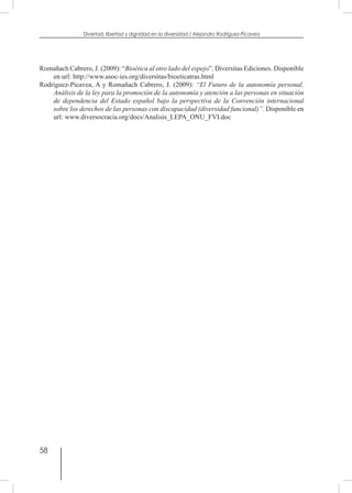 58
Divertad: libertad y dignidad en la diversidad / Alejandro Rodríguez-Picavea
Romañach Cabrero, J. (2009): “Bioética al otro lado del espejo”. Diversitas Ediciones. Disponible
en url: http://www.asoc-ies.org/diversitas/bioeticatras.html
Rodríguez-Picavea, A y Romañach Cabrero, J. (2009): “El Futuro de la autonomía personal.
Análisis de la ley para la promoción de la autonomía y atención a las personas en situación
de dependencia del Estado español bajo la perspectiva de la Convención internacional
sobre los derechos de las personas con discapacidad (diversidad funcional)”. Disponible en
url: www.diversocracia.org/docs/Analisis_LEPA_ONU_FVI.doc
 