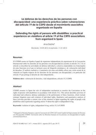 59
La defensa de los derechos de las personas con
discapacidad: una experiencia práctica sobre vulneraciones
del artículo 19 de la CDPD desde el movimiento asociativo
organizado en España
Defending the rights of persons with disabilities: a practical
experience on violations of article 19 of the CRPD associations
from organized in Spain
Ana Sastre*
Recibido: 10-09-2012 Aceptado: 11-01-2013
Resumen
El CERMI asume en España el papel de organismo independiente de seguimiento de la Convención
Internacional sobre los derechos de las personas con discapacidad de acuerdo al artículo 33.2. En el
artículo se describen las actividades de defensa individual y colectiva emprendidas en el desempeño
de estas funciones en el que se incluyen casos de litigación estratégica y de vulneración individual
de derechos. El análisis cualitativo y cuantitativo de estas actividades ofrece una visión actual de la
situación en España respecto de los derechos de las personas con discapacidad y en particular del
artículo 19 que protege el derecho de vida independiente.
Palabras clave: vulneración de derechos, vida independiente, artículo 33.2 CDPD.
Abstract
CERMI assumes in Spain the role of independent mechanism to monitor the Convention on the
rights of persons with disabilities in accordance with Article 33.2. This article describes activities of
individual and collective defense undertaken in the performance of these functions, which include
strategic litigation cases and violation of individual rights. Qualitative and quantitative analysis of
these activities provides a current view of the situation in Spain regarding the rights of people with
disabilities and in particular regarding article 19 about the right to independent living.
Keywords: violation of rights, independent living, article 33.2 of CRPD.
* Delegada de Derechos Humanos y para la Convención de la ONU del Comité Español de Representantes de Personas
con Discapacidad, CERMI. Convención sobre los Derechos humanos de las personas con discapacidad en España.
convencion@cermi.es
ISSN 0718-5480 Vol. 7, Nº 1, marzo 2013 - agosto 2013, pp. 59-77
 