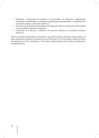 6
• 	 Propuestas y experiencias de respuesta a la diversidad, con referencia a adaptaciones
curriculares; metodologías y estrategias de aprendizaje; procedimientos e instrumentos de
evaluación; medios y materiales educativos.
• 	 Revisiones de la literatura relacionada con la educación inclusiva, la atención a la diversidad
y las necesidades educativas especiales.
• 	 Evaluación de la eficacia y calidad de los procesos educativos en contextos escolares
inclusivos.
Todos los artículos publicados son sometidos a una estricta doble evaluación ciega por pares. El
plazo máximo de recepción de manuscritos es el 30 de junio y el 30 de octubre, siendo las fechas
de publicación el 30 de septiembre y 30 de marzo respectivamente (Ver normas de publicación
en apartado final).
 