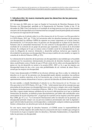60
La defensa de los derechos de las personas con discapacidad: una experiencia práctica sobre vulneraciones del
artículo 19 de la CDPD desde el movimiento asociativo organizado en España / Ana Sastre
1. Introducción: Un nuevo momento para los derechos de las personas
con discapacidad
El 3 de mayo de 2008 entro en vigor en España la Convención de Derechos Humanos de las
Personas con Discapacidad, aprobada en la Organización de Naciones Unidas el día 13 de
diciembre de 2006. Esta Convención es el resultado de un largo proceso en el que el movimiento
asociativo de la discapacidad a nivel internacional tuvo un papel esencial participando activamente
en el proceso de negociación del tratado.
Como se explica en el artículo sobre La no Discriminación de las Personas con Discapacidad en
la CDPD (Sastre, 2012, pp. 77-94), la Convención sobre los derechos humanos de las personas
con discapacidad (en adelante CDPD) ha supuesto un avance importante en la lucha contra la
discriminación. La Convención sitúa a la persona con discapacidad en el plano de los derechos
humanos ante la comunidad internacional. En este contexto la discapacidad se perfila como el
resultado de la exclusión de un grupo de personas que responden a la esencia de la diversidad
humana. Se configura así lo que se conoce como el modelo social de la discapacidad en el que
existe la obligación de remover obstáculos y desarrollar políticas inclusivas que respeten la
diversidad de las personas con discapacidad. Para un mayor análisis de este modelo, se sugiere la
consulta de la obra de Palacios (2008, p. 523).
La vulneración de los derechos de las personas con discapacidad es una realidad que se ha podido
constatar por los mecanismos internacionales de protección de derechos humanos que arrojan
datos escalofriantes como el hecho de que el 98 por ciento de los niños con discapacidad de los
países en vías de desarrollo no asisten a la escuela (ONU, 2007, p. 6), o que las mujeres con
discapacidad tienen de dos a tres veces más probabilidades de ser víctimas de abuso físico o
sexual que las mujeres sin discapacidad.
Como viene denunciando el CERMI en los diversos informes que lleva a cabo, la violación de
derechos en el caso de las personas con discapacidad puede además esconderse tras políticas
ancladas en modelos anteriores al de la Convención que a través de regulaciones o prácticas
aparentemente neutras obstaculizan el acceso y ejercicio de derechos de forma discriminatoria.
En este sentido, y citando literalmente el artículo La no Discriminación de las Personas con
Discapacidad en la CDPD (Sastre, 2012, pp. 77-94), “relativamente lejos de las concepciones que
prescindían de las personas con discapacidad como seres de poco o ningún valor social, llegando
en algunos momentos hasta el exterminio (Palacios, 2008, p. 523), las personas con discapacidad
han sido y siguen siendo intensas sufridoras de un excesivo afán protector en el que se justifican
limitaciones de derechos, en definitiva tratos discriminatorios, por haber sido considerados seres
merecedores de un plus de protección”, al igual que ha ocurrido con las mujeres como bien apunta
Rey (2008, pp. 63 y ss.). “La Convención Internacional sobre los derechos de las personas con
discapacidad pretende romper con esa perversa tendencia proclamando ante todo la dignidad e
igual valor de todas las personas con discapacidad, y condenando cualquier conducta que pretenda
limitar u obstaculizar sus derechos por razón de discapacidad”.
En este nuevo marco legal de derechos humanos, el CERMI asume la responsabilidad de
convertirse en firme impulsor del cambio hacia la consecución del nuevo modelo que consagra la
Convención en el que se respeten todos los derechos y libertades fundamentales y la dignidad de
todas las personas con discapacidad.
 