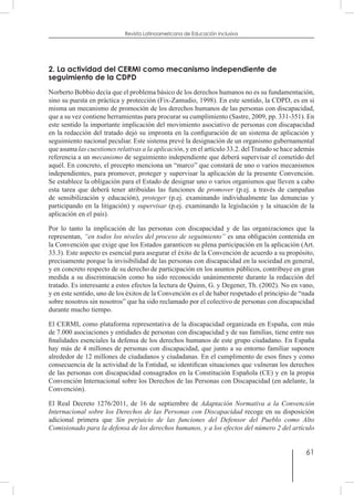 61
Revista Latinoamericana de Educación Inclusiva
2. La actividad del CERMI como mecanismo independiente de
seguimiento de la CDPD
Norberto Bobbio decía que el problema básico de los derechos humanos no es su fundamentación,
sino su puesta en práctica y protección (Fix-Zamudio, 1998). En este sentido, la CDPD, es en si
misma un mecanismo de promoción de los derechos humanos de las personas con discapacidad,
que a su vez contiene herramientas para procurar su cumplimiento (Sastre, 2009, pp. 331-351). En
este sentido la importante implicación del movimiento asociativo de personas con discapacidad
en la redacción del tratado dejó su impronta en la configuración de un sistema de aplicación y
seguimiento nacional peculiar. Este sistema prevé la designación de un organismo gubernamental
que asuma las cuestiones relativas a la aplicación, y en el artículo 33.2. del Tratado se hace además
referencia a un mecanismo de seguimiento independiente que deberá supervisar el cometido del
aquél. En concreto, el precepto menciona un “marco” que constará de uno o varios mecanismos
independientes, para promover, proteger y supervisar la aplicación de la presente Convención.
Se establece la obligación para el Estado de designar uno o varios organismos que lleven a cabo
esta tarea que deberá tener atribuidas las funciones de promover (p.ej. a través de campañas
de sensibilización y educación), proteger (p.ej. examinando individualmente las denuncias y
participando en la litigación) y supervisar (p.ej. examinando la legislación y la situación de la
aplicación en el país).
Por lo tanto la implicación de las personas con discapacidad y de las organizaciones que la
representan, “en todos los niveles del proceso de seguimiento” es una obligación contenida en
la Convención que exige que los Estados garanticen su plena participación en la aplicación (Art.
33.3). Este aspecto es esencial para asegurar el éxito de la Convención de acuerdo a su propósito,
precisamente porque la invisibilidad de las personas con discapacidad en la sociedad en general,
y en concreto respecto de su derecho de participación en los asuntos públicos, contribuye en gran
medida a su discriminación como ha sido reconocido unánimemente durante la redacción del
tratado. Es interesante a estos efectos la lectura de Quinn, G. y Degener, Th. (2002). No en vano,
y en este sentido, uno de los éxitos de la Convención es el de haber respetado el principio de “nada
sobre nosotros sin nosotros” que ha sido reclamado por el colectivo de personas con discapacidad
durante mucho tiempo.
El CERMI, como plataforma representativa de la discapacidad organizada en España, con más
de 7.000 asociaciones y entidades de personas con discapacidad y de sus familias, tiene entre sus
finalidades esenciales la defensa de los derechos humanos de este grupo ciudadano. En España
hay más de 4 millones de personas con discapacidad, que junto a su entorno familiar suponen
alrededor de 12 millones de ciudadanos y ciudadanas. En el cumplimento de esos fines y como
consecuencia de la actividad de la Entidad, se identifican situaciones que vulneran los derechos
de las personas con discapacidad consagrados en la Constitución Española (CE) y en la propia
Convención Internacional sobre los Derechos de las Personas con Discapacidad (en adelante, la
Convención).
El Real Decreto 1276/2011, de 16 de septiembre de Adaptación Normativa a la Convención
Internacional sobre los Derechos de las Personas con Discapacidad recoge en su disposición
adicional primera que Sin perjuicio de las funciones del Defensor del Pueblo como Alto
Comisionado para la defensa de los derechos humanos, y a los efectos del número 2 del artículo
 