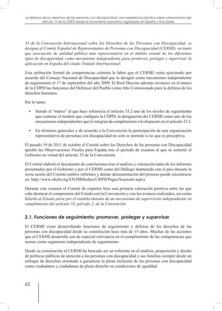62
La defensa de los derechos de las personas con discapacidad: una experiencia práctica sobre vulneraciones del
artículo 19 de la CDPD desde el movimiento asociativo organizado en España / Ana Sastre
33 de la Convención Internacional sobre los Derechos de las Personas con Discapacidad, se
designa al Comité Español de Representantes de Personas con Discapacidad (CERMI), en tanto
que asociación de utilidad pública más representativa en el ámbito estatal de los diferentes
tipos de discapacidad, como mecanismo independiente para promover, proteger y supervisar la
aplicación en España del citado Tratado Internacional:
Esta atribución formal de competencias culmina la labor que el CERMI venía ejerciendo por
acuerdo del Consejo Nacional de Discapacidad que lo designó como mecanismo independiente
de seguimiento el 17 de septiembre del año 2009. El Real Decreto además reconoce en el marco
de la CDPD las funciones del Defensor del Pueblo como Alto Comisionado para la defensa de los
derechos humanos.
Por lo tanto:
•	 Siendo el “marco” al que hace referencia el artículo 33.2 uno de los niveles de seguimiento
que contiene el modelo que configura la CDPD, la designación del CERMI como uno de los
mecanismos independientes que lo integran da cumplimiento a lo dispuesto en el artículo 33.3.
•	 En términos generales y de acuerdo a la Convención la participación de una organización
representativa de personas con discapacidad no solo se permite si no que es preceptiva.
El pasado 19 de 2011 de octubre el Comité sobre los Derechos de las personas con Discapacidad
aprobó las Observaciones Finales para España tras el período de examen al que se sometió el
Gobierno en virtud del artículo 35 de la Convención.
El Comité elaboró el documento de conclusiones tras el análisis y valoración tanto de los informes
presentados por el Gobierno y por el CERMI como del Diálogo mantenido con el país durante la
sexta sesión del Comité (ambos informes y demás documentación del proceso puede encontrarse
en: http://www.ohchr.org/EN/HRBodies/CRPD/Pages/Session6.aspx).
Durante este examen el Comité de expertos hizo una primera valoración positiva entre las que
cabe destacar el compromiso del Estado con la Convención y con los avances realizados, así como
felicitó al Estado parte por el establecimiento de un mecanismo de supervisión independiente en
cumplimiento del artículo 33, párrafo 2, de la Convención
2.1. Funciones de seguimiento: promover, proteger y supervisar
El CERMI viene desarrollando funciones de seguimiento y defensa de los derechos de las
personas con discapacidad desde su constitución hace más de 15 años. Muchas de las acciones
que el CERMI desarrolla son de especial relevancia en el cumplimiento de las competencias que
asume como organismo independiente de seguimiento.
Desde su constitución el CERMI ha buscado ser un referente en el análisis, proposición y diseño
de políticas públicas de atención a las personas con discapacidad y sus familias siempre desde un
enfoque de derechos orientado a garantizar la plena inclusión de las personas con discapacidad
como ciudadanos y ciudadanas de pleno derecho en condiciones de igualdad.
 