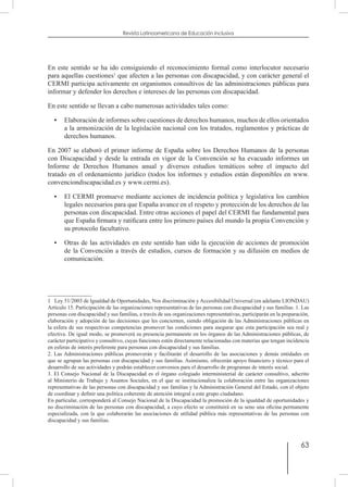 63
Revista Latinoamericana de Educación Inclusiva
En este sentido se ha ido consiguiendo el reconocimiento formal como interlocutor necesario
para aquellas cuestiones1
que afecten a las personas con discapacidad, y con carácter general el
CERMI participa activamente en organismos consultivos de las administraciones públicas para
informar y defender los derechos e intereses de las personas con discapacidad.
En este sentido se llevan a cabo numerosas actividades tales como:
•	 Elaboración de informes sobre cuestiones de derechos humanos, muchos de ellos orientados
a la armonización de la legislación nacional con los tratados, reglamentos y prácticas de
derechos humanos.
En 2007 se elaboró el primer informe de España sobre los Derechos Humanos de la personas
con Discapacidad y desde la entrada en vigor de la Convención se ha evacuado informes un
Informe de Derechos Humanos anual y diversos estudios temáticos sobre el impacto del
tratado en el ordenamiento jurídico (todos los informes y estudios están disponibles en www.
convenciondiscapacidad.es y www.cermi.es).
•	 El CERMI promueve mediante acciones de incidencia política y legislativa los cambios
legales necesarios para que España avance en el respeto y protección de los derechos de las
personas con discapacidad. Entre otras acciones el papel del CERMI fue fundamental para
que España firmara y ratificara entre los primero países del mundo la propia Convención y
su protocolo facultativo.
•	 Otras de las actividades en este sentido han sido la ejecución de acciones de promoción
de la Convención a través de estudios, cursos de formación y su difusión en medios de
comunicación.
1  Ley 51/2003 de Igualdad de Oportunidades, Nos discriminación y Accesibilidad Universal (en adelante LIONDAU)
Artículo 15. Participación de las organizaciones representativas de las personas con discapacidad y sus familias. 1. Las
personas con discapacidad y sus familias, a través de sus organizaciones representativas, participarán en la preparación,
elaboración y adopción de las decisiones que les conciernen, siendo obligación de las Administraciones públicas en
la esfera de sus respectivas competencias promover las condiciones para asegurar que esta participación sea real y
efectiva. De igual modo, se promoverá su presencia permanente en los órganos de las Administraciones públicas, de
carácter participativo y consultivo, cuyas funciones estén directamente relacionadas con materias que tengan incidencia
en esferas de interés preferente para personas con discapacidad y sus familias.
2. Las Administraciones públicas promoverán y facilitarán el desarrollo de las asociaciones y demás entidades en
que se agrupan las personas con discapacidad y sus familias. Asimismo, ofrecerán apoyo financiero y técnico para el
desarrollo de sus actividades y podrán establecer convenios para el desarrollo de programas de interés social.
3. El Consejo Nacional de la Discapacidad es el órgano colegiado interministerial de carácter consultivo, adscrito
al Ministerio de Trabajo y Asuntos Sociales, en el que se institucionaliza la colaboración entre las organizaciones
representativas de las personas con discapacidad y sus familias y la Administración General del Estado, con el objeto
de coordinar y definir una política coherente de atención integral a este grupo ciudadano.
En particular, corresponderá al Consejo Nacional de la Discapacidad la promoción de la igualdad de oportunidades y
no discriminación de las personas con discapacidad, a cuyo efecto se constituirá en su seno una oficina permanente
especializada, con la que colaborarán las asociaciones de utilidad pública más representativas de las personas con
discapacidad y sus familias.
 
