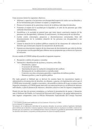 65
Revista Latinoamericana de Educación Inclusiva
Estas acciones tienen los siguientes objetivos:
•	 Informar y capacitar a las personas con discapacidad respecto de cuales son sus derechos y
de las herramientas para reclamar su respeto y cumplimiento.
•	 Promover la mejora de la autoestima a través de la defensa individual de derechos.
•	 Fomentar el respeto de la sociedad por la dignidad y el valor de las personas que están
sufriendo discriminaciones.
•	 Sensibilizar a la sociedad en general para que tome mayor conciencia respecto de las
personas con discapacidad y fomentar el conocimiento y la observancia de sus derechos.
•	 Luchar contra estereotipos, prejuicios y discriminaciones estructurales fruto del
desconocimiento de la verdadera situación de las personas con discapacidad y sus
necesidades.
•	 Llamar la atención de los poderes públicos respecto de las situaciones de vulneración de
derechos que existen para mejorar los mecanismos de protección.
•	 Generar un conocimiento respecto de las situaciones de discriminación que todavía afectan
a las personas con discapacidad para elaborar nuevas propuestas que avancen en el proceso
de inclusión.
En este sentido el CERMI trabaja de acuerdo al siguiente esquema:
•	 Recepción y análisis de quejas y consultas
•	 Valoración e identificación de acciones y recursos, entre ellas:
-	 Orientación y apoyo
-	 Evacuación de informes
-	 Intermediación para la resolución extrajudicial del conflicto
-	 Reclamación en vía administrativa o jurisdiccional.
-	 Conexión con otras estructuras generales o específicas de defensa jurídica.
-	 Denuncia política y ante la opinión pública
Por regla general es habitual que se deriven los asuntos hacia los mecanismos legales y
administrativos de protección de derechos, no obstante y gracias a la legitimación activa que el
CERMI tiene reconocida2
, cuando es necesario, y de acuerdo a criterios de lo que se conoce como
litigación estratégica, el CERMI puede intervenir con autorización previa, en defensa de intereses
individuales, o para la denuncia de intereses y derechos colectivos ante los órganos competentes.
Dentro de este tipo de acciones estratégicas se incluyen la presentación de quejas y denuncias
ante el Defensor del Pueblo, la Comisión de Peticiones del Congreso o de quejas administrativas
ante órganos competentes como la Oficina Permanente Especializada del Consejo Nacional
2  En el ámbito jurisdiccional establecida en el en el artículo 19 de la Ley 51/2003:
La Ley Artículo 19. Legitimación.
Sin perjuicio de la legitimación individual de las personas afectadas, las personas jurídicas legalmente habilitadas
para la defensa de los derechos e intereses legítimos colectivos podrán actuar en un proceso en nombre e interés de las
personas que así lo autoricen, con la finalidad de hacer efectivo el derecho de igualdad de oportunidades, defendiendo
sus derechos individuales y recayendo en dichas personas los efectos de aquella actuación
 