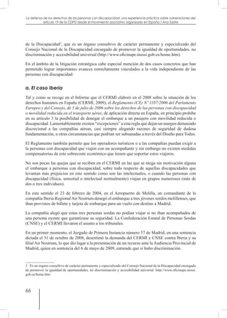 66
La defensa de los derechos de las personas con discapacidad: una experiencia práctica sobre vulneraciones del
artículo 19 de la CDPD desde el movimiento asociativo organizado en España / Ana Sastre
de la Discapacidad3
, que es un órgano consultivo de carácter permanente y especializado del
Consejo Nacional de la Discapacidad encargado de promover la igualdad de oportunidades, no
discriminación y accesibilidad universal (http://www.oficinape.msssi.gob.es/home.htm).
En el ámbito de la litigación estratégica cabe especial mención de dos casos concretos que han
permitido lograr importantes avances estrechamente vinculados a la vida independiente de las
personas con discapacidad:
a. El caso Iberia
Tal y como se recoge en el Informe que el CERMI elaboró en el 2008 sobre la situación de los
derechos humanos en España (CERMI, 2009), el Reglamento (CE) Nº 1107/2006 del Parlamento
Europeo y del Consejo, de 5 de julio de 2006 sobre los derechos de las personas con discapacidad
o movilidad reducida en el transporte aéreo, de aplicación directa en España, en principio prohíbe
en su artículo 3 la posibilidad de denegar el embarque a un pasajero con movilidad reducida o
discapacidad. Lamentablemente existen “excepciones” a esta regla que dejan un margen demasiado
discrecional a las compañías aéreas, casi siempre alegando razones de seguridad de dudosa
fundamentación, u otras circunstancias que podrían ser subsanadas a través del Diseño para Todos.
El Reglamento también permite que los operadores turísticos o a las compañías puedan exigir a
la personas con discapacidad que viajen con un acompañante y sin embargo no existen medidas
compensatorias de este sobrecoste económico que tienen que soportar estos viajeros.
No son pocas las quejas que se reciben en el CERMI en las que se niega sin motivación alguna
el embarque a personas con discapacidad, sobre todo respecto de aquellas discapacidades que
levantan más prejuicios en este sentido como son las intelectuales, o cuando las personas con
discapacidad (física, sensorial o intelectual normalmente) viajan en grupos numerosos (más de
dos o tres individuos).
En este sentido el 23 de febrero de 2004, en el Aeropuerto de Melilla, un comandante de la
compañía Iberia Regional Air Nostrum denegó el embarque a tres jóvenes sordos melillenses, que
iban provistos de billete y tarjeta de embarque para un vuelo con destino a Madrid.
La compañía alegó que estas tres personas sordas no podían viajar si no iban acompañados de
una persona oyente que garantizase su seguridad. La Confederación Estatal de Personas Sordas
(CNSE) y el CERMI llevaron el asunto a los tribunales.
En un primer momento, el Juzgado de Primera Instancia número 57 de Madrid, en una sentencia
dictada el 31 de octubre de 2008, desestimó la demanda del CERMI y CNSE contra Iberia y su
filial Air Nostrum, lo que dio lugar a la presentación de un recurso ante la Audiencia Provincial de
Madrid, quien en sentencia del 6 de mayo de 2009, entiende que sí hubo discriminación.
3  Es un órgano consultivo de carácter permanente y especializado del Consejo Nacional de la Discapacidad encargado
de promover la igualdad de oportunidades, no discriminación y accesibilidad universal. http://www.oficinape.msssi.
gob.es/home.htm
 