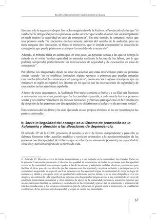 67
Revista Latinoamericana de Educación Inclusiva
En contra de lo argumentado por Iberia, los magistrados de laAudiencia Provincial señalan que “el
establecer la obligación para las personas sordas de tener que acudir al avión con un acompañante
en nada mejora la seguridad en caso de emergencia”. En este sentido, la sentencia indica que
una persona sorda “se encuentra exclusivamente privada del sentido de la audición, pero no
tiene ninguna otra limitación, ni física ni intelectiva, que le impida comprender la situación de
emergencia que puede plantearse y adoptar las medidas de evacuación”.
Además, el tribunal tiene en cuenta que, en este caso, las personas sordas a las que se denegó la
entrada en el avión “tenían capacidad de entender mediante la lectura de los labios, por lo que
podrían comprender perfectamente las instrucciones de seguridad y de evacuación en caso de
emergencia”.
Por último, los magistrados dicen no estar de acuerdo con estas restricciones para las personas
sordas cuando “no se establece limitación alguna respecto a personas que pueden entender
con mucha dificultad las situaciones de emergencia”, como son los viajeros extranjeros que no
entienden ni inglés ni español, los idiomas en los que se dan las instrucciones de seguridad y de
evacuación en las aerolíneas españolas.
A tenor de estos argumentos, la Audiencia Provincial condena a Iberia y a su filial Air Nostrum
a indemnizar con un euro, puesto que fue la cantidad requerida, a cada una de las tres personas
sordas y les ordena “establecer los medios necesarios y precisos para que cese en la vulneración
de derechos de las personas con discapacidad y no discriminen al colectivo de personas sordas”.  
Esta sentencia devino firme y ha sido ejecutada en sus propios términos al no ser recurrida por las
partes condenadas.
b. Sobre la ilegalidad del copago en el Sistema de promoción de la
Autonomía y atención a las situaciones de dependencia.
El artículo 194
de la CDPC proclama el derecho a vivir de forma independiente y para ello se
deberán fomentar todas aquellas medidas o servicios orientados a la autodeterminación de las
personas con discapacidad, de tal forma que se refuerce su autonomía personal y su capacidad de
elección y decisión respecto de su forma de vida.
4  Artículo 19. Derecho a vivir de forma independiente y a ser incluido en la comunidad. Los Estados Partes en
la presente Convención reconocen el derecho en igualdad de condiciones de todas las personas con discapacidad
a vivir en la comunidad, con opciones iguales a las de las demás, y adoptarán medidas efectivas y pertinentes para
facilitar el pleno goce de este derecho por las personas con discapacidad y su plena inclusión y participación en la
comunidad, asegurando en especial que:Las personas con discapacidad tengan la oportunidad de elegir su lugar de
residencia y dónde y con quién vivir, en igualdad de condiciones con las demás, y no se vean obligadas a vivir con
arreglo a un sistema de vida específico;Las personas con discapacidad tengan acceso a una variedad de servicios de
asistencia domiciliaria, residencial y otros servicios de apoyo de la comunidad, incluida la asistencia personal que
sea necesaria para facilitar su existencia y su inclusión en la comunidad y para evitar su aislamiento o separación de
ésta;Las instalaciones y los servicios comunitarios para la población en general estén a disposición, en igualdad de
condiciones, de las personas con discapacidad y tengan en cuenta sus necesidades.
 