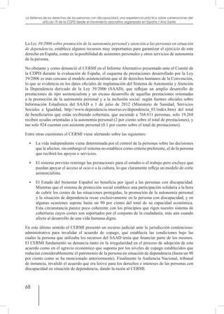 68
La defensa de los derechos de las personas con discapacidad: una experiencia práctica sobre vulneraciones del
artículo 19 de la CDPD desde el movimiento asociativo organizado en España / Ana Sastre
La Ley 39/2006 sobre promoción de la autonomía personal y atención a las personas en situación
de dependencia, establece algunos recursos muy importantes para garantizar el ejercicio de este
derecho en España, como es la posibilidad de asistentes personales y otros servicios de autonomía
de la persona.
No obstante y como denunció el CERMI en el Informe Alternativo presentado ante el Comité de
la CDPD durante la evaluación de España, el esquema de prestaciones desarrollado por la Ley
39/2006 es más cercano al modelo asistencialista que al de derechos humanos de la Convención,
lo que se evidencia en los datos oficiales de implantación del Sistema de Autonomía y Atención
la Dependencia derivado de la Ley 39/2006 (SAAD), que reflejan un amplio desarrollo de
prestaciones de tipo asistencialista y un escaso desarrollo de aquellas prestaciones orientadas
a la promoción de la autonomía personal y a la inclusión social: según fuentes oficiales sobre
Información Estadística del SAAD a 1 de julio de 2012 (Ministerio de Sanidad, Servicios
Sociales e Igualdad, http://www.dependencia.imserso.es/dependencia_01/index.htm) del total
de beneficiarios que están recibiendo cobertura, que asciende a 768.611 personas, solo 19.268
reciben ayudas orientadas a la autonomía personal (2 por ciento sobre el total de prestaciones), y
tan solo 924 cuentan con asistente personal (0.1 por ciento sobre el total de prestaciones).
Entre otras cuestiones el CERMI viene alertando sobre las siguientes:
•	 La vida independiente viene determinada por el control de la personas sobre las decisiones
que le afecten, sin embargo el sistema no establece como criterio preferente, el de la persona
que recibirá los apoyos o servicios.
•	 El sistema previsto restringe las prestaciones para el estudio o el trabajo pero excluye que
puedan apoyar el acceso al ocio o a la cultura, lo que claramente refleja un modelo de corte
asistencialista.
•	 El Estado del bienestar Español no beneficia por igual a las personas con discapacidad.
Mientras que el sistema de protección social establece una participación solidaria a la hora
de cubrir los costes de las situaciones protegidas, la promoción de la autonomía personal
y la situación de dependencia recae exclusivamente en la persona con discapacidad, y en
algunas ocasiones supone hasta un 90 por ciento del total de su capacidad económica.
Esta circunstancia parece poco coherente con los principios que rigen nuestro sistema de
coberturas cuyos costes son soportados por el conjunto de la ciudadanía, más aún cuando
afecta al desarrollo de una vida humana digna.
En este último sentido el CERMI presentó un recurso judicial ante la jurisdicción contencioso-
administrativa para invalidar el acuerdo de copago, que establecía las condiciones bajo las
cuales la persona que utilizaba los recursos del SAAD tenía que financiar parte de los mismos.
El CERMI fundamentó su denuncia tanto en la irregularidad en el proceso de adopción de este
acuerdo como en el agravio económico que suponía por los niveles de copago establecidos que
reducían considerablemente el patrimonio de la persona en situación de dependencia (hasta un 90
por ciento como se ha mencionado anteriormente). Finalmente la Audiencia Nacional, tribunal
de instancia, invalidó el acuerdo que era lesivo para los derechos e intereses de las personas con
discapacidad en situación de dependencia, dando la razón al CERMI.
 