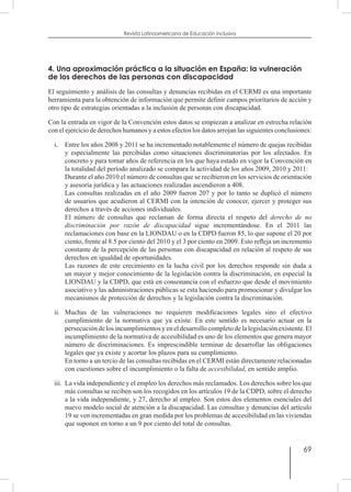 69
Revista Latinoamericana de Educación Inclusiva
4. Una aproximación práctica a la situación en España: la vulneración
de los derechos de las personas con discapacidad
El seguimiento y análisis de las consultas y denuncias recibidas en el CERMI es una importante
herramienta para la obtención de información que permite definir campos prioritarios de acción y
otro tipo de estrategias orientadas a la inclusión de personas con discapacidad.
Con la entrada en vigor de la Convención estos datos se empiezan a analizar en estrecha relación
con el ejercicio de derechos humanos y a estos efectos los datos arrojan las siguientes conclusiones:
i.	 Entre los años 2008 y 2011 se ha incrementado notablemente el número de quejas recibidas
y especialmente las percibidas como situaciones discriminatorias por los afectados. En
concreto y para tomar años de referencia en los que haya estado en vigor la Convención en
la totalidad del período analizado se compara la actividad de los años 2009, 2010 y 2011:
	 Durante el año 2010 el número de consultas que se recibieron en los servicios de orientación
y asesoría jurídica y las actuaciones realizadas ascendieron a 408.
	 Las consultas realizadas en el año 2009 fueron 207 y por lo tanto se duplicó el número
de usuarios que acudieron al CERMI con la intención de conocer, ejercer y proteger sus
derechos a través de acciones individuales.
	 El número de consultas que reclaman de forma directa el respeto del derecho de no
discriminación por razón de discapacidad sigue incrementándose. En el 2011 las
reclamaciones con base en la LIONDAU o en la CDPD fueron 85, lo que supone el 20 por
ciento, frente al 8.5 por ciento del 2010 y el 3 por ciento en 2009. Esto refleja un incremento
constante de la percepción de las personas con discapacidad en relación al respeto de sus
derechos en igualdad de oportunidades.
	 Las razones de este crecimiento en la lucha civil por los derechos responde sin duda a
un mayor y mejor conocimiento de la legislación contra la discriminación, en especial la
LIONDAU y la CDPD, que está en consonancia con el esfuerzo que desde el movimiento
asociativo y las administraciones públicas se esta haciendo para promocionar y divulgar los
mecanismos de protección de derechos y la legislación contra la discriminación.
ii.	 Muchas de las vulneraciones no requieren modificaciones legales sino el efectivo
cumplimiento de la normativa que ya existe. En este sentido es necesario actuar en la
persecución de los incumplimientos y en el desarrollo completo de la legislación existente. El
incumplimiento de la normativa de accesibilidad es uno de los elementos que genera mayor
número de discriminaciones. Es imprescindible terminar de desarrollar las obligaciones
legales que ya existe y acortar los plazos para su cumplimiento.
	 En torno a un tercio de las consultas recibidas en el CERMI están directamente relacionadas
con cuestiones sobre el incumplimiento o la falta de accesibilidad, en sentido amplio.
iii.	 La vida independiente y el empleo los derechos más reclamados. Los derechos sobre los que
más consultas se reciben son los recogidos en los artículos 19 de la CDPD, sobre el derecho
a la vida independiente, y 27, derecho al empleo. Son estos dos elementos esenciales del
nuevo modelo social de atención a la discapacidad. Las consultas y denuncias del artículo
19 se ven incrementadas en gran medida por los problemas de accesibilidad en las viviendas
que suponen en torno a un 9 por ciento del total de consultas.
 