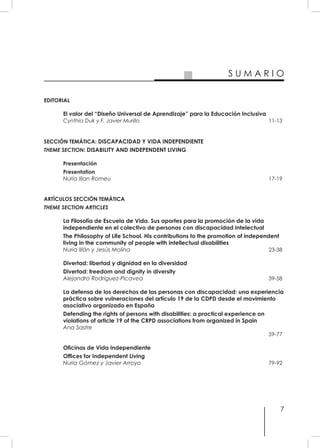 7
S U M A R I O
EDITORIAL
El valor del “Diseño Universal de Aprendizaje” para la Educación Inclusiva
Cynthia Duk y F. Javier Murillo	 11-13
SECCIÓN TEMÁTICA: DISCAPACIDAD Y VIDA INDEPENDIENTE
THEME SECTION: DISABILITY AND INDEPENDENT LIVING
Presentación
Presentation
Nuria Illan Romeu 	 17-19
ARTÍCULOS SECCIÓN TEMÁTICA
THEME SECTION ARTICLES
La Filosofía de Escuela de Vida. Sus aportes para la promoción de la vida
independiente en el colectivo de personas con discapacidad Intelectual
The Philosophy of Life School. His contributions to the promotion of independent
living in the community of people with intellectual disabilities
Nuria Illán y Jesús Molina 	 23-38
Divertad: libertad y dignidad en la diversidad
Divertad: freedom and dignity in diversity
Alejandro Rodríguez-Picavea	 39-58
La defensa de los derechos de las personas con discapacidad: una experiencia
práctica sobre vulneraciones del artículo 19 de la CDPD desde el movimiento
asociativo organizado en España
Defending the rights of persons with disabilities: a practical experience on
violations of article 19 of the CRPD associations from organized in Spain
Ana Sastre
	 59-77
Oficinas de Vida Independiente
Offices for Independent Living
Nuria Gómez y Javier Arroyo	 79-92
 