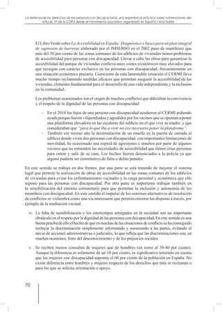 70
La defensa de los derechos de las personas con discapacidad: una experiencia práctica sobre vulneraciones del
artículo 19 de la CDPD desde el movimiento asociativo organizado en España / Ana Sastre
	 El Libro Verde sobre La Accesibilidad en España: Diagnóstico y bases para un plan integral
de supresión de barreras elaborado por el IMSERSO en el 2002 puso de manifiesto que
más del 50 por ciento de las zonas comunes de los edificios de viviendas tienen problemas
de accesibilidad para personas con discapacidad. Llevar a cabo las obras para garantizar la
accesibilidad del parque de viviendas conlleva unos costes económicos muy elevados para
que recaigan con carácter exclusivo en las personas con discapacidad, frecuentemente en
una situación económica precaria. Consciente de esta lamentable situación el CERMI lleva
mucho tiempo reclamando medidas eficaces que permitan asegurar la accesibilidad de las
viviendas, elemento fundamental para el desarrollo de una vida independiente y la inclusión
en la comunidad.
	 Los problemas ocasionados son el origen de muchos conflictos que dificultan la convivencia
y el respeto de la dignidad de las personas con discapacidad:
-	 En el 2010 los hijos de una persona con discapacidad acudieron al CERMI pidiendo
ayuda porque fueron vilipendiados y agredidos por los vecinos que se oponían a poner
una plataforma elevadora en las escaleras del edificio en el que vive su madre, y que
consideraban que “para lo que iba a vivir no era necesario poner la plataforma”.
-	 También ese mismo año la desinstalación de un muelle en la puerta de entrada al
edificio donde viven dos personas con discapacidad, con importantes limitaciones de
movilidad, ha ocasionado una espiral de agresiones e insultos por parte de algunos
vecinos que no entienden las necesidades de accesibilidad que tienen estas personas
para entrar y salir de su casa. Los hechos fueron denunciados a la policía ya que
alguno pudiera ser constitutivo de falta o delito penales.
En este sentido se trabaja en dos frentes: por una parte se está tratando de mejorar el sistema
legal que permite la realización de obras de accesibilidad en las zonas comunes de los edificios
de viviendas para evitar los enfrentamientos vecinales y la carga personal y económica que ello
supone para las personas con discapacidad. Por otra parte es importante trabajar también en
la sensibilización del entorno comunitario para que permitan la inclusión y autonomía de los
miembros con discapacidad. En este sentido el impulso de los sistemas alternativos de resolución
de conflictos se vislumbra como una vía interesante que permita orientar las disputas a través, por
ejemplo de la mediación vecinal.
iv.	 La falta de sensibilización y los estereotipos arraigados en la sociedad son un importante
obstáculo en el respeto por la dignidad de las personas con discapacidad. En este sentido es una
buenapruebadeelloelhechodequeenmuchasdelassituacionesdeconflictosehaconseguido
soslayar la discriminación simplemente informando y asesorando a las partes, evitando el
inicio de acciones administrativas o judiciales, lo que refleja que las discriminaciones son, en
muchas ocasiones, fruto del desconocimiento y de los prejuicios sociales.
v.	 Se reciben menos consultas de mujeres que de hombres (en torno al 30-40 por ciento).
Aunque la diferencia es solamente de un 10 por ciento, es significativo teniendo en cuenta
que las mujeres con discapacidad suponen el 60 por ciento de la población en España. No
existe diferencia entre hombres y mujeres respecto de los derechos que más se reclaman o
para los que se solicita orientación o apoyo.
 