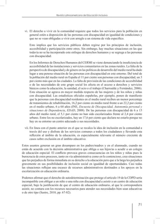 71
Revista Latinoamericana de Educación Inclusiva
vi.	 El derecho a vivir en la comunidad requiere que todos los servicios para la población en
general estén a disposición de las personas con discapacidad en igualdad de condiciones y
que no se vean obligadas a vivir con arreglo a un sistema de vida específico.
	 Esto implica que los servicios públicos deben regirse por los principios de inclusión,
accesibilidad y participación entre otros. Sin embargo, hay muchas situaciones en las que
todavía no se ha incorporado este enfoque de derechos humanos y se segrega a las personas
con discapacidad.
	 En los Informes de Derechos Humanos del CERMI se viene denunciando la insuficiencia de
accesibilidad de las instalaciones y servicios comunitarios en las zonas rurales. La falta de la
perspectiva de discapacidad y de género en las políticas de desarrollo del medio rural ha dado
lugar a una penosa situación de las personas con discapacidad en este entorno. Del total de
la población del medio rural en España el 11 por ciento son personas con discapacidad, un 3
por ciento más que en las ciudades. La falta de previsión de las condiciones de accesibilidad
o de las necesidades de este grupo social les afecta en el acceso a derechos y servicios
básicos como la educación, la sanidad, el ocio o el trabajo (Charroalde y Fernández, 2006).
Esta situación se agrava en mayor medida respecto de las mujeres y de los niños y niñas
con discapacidad. Las estadísticas oficiales españolas, por ejemplo, ponen de manifiesto
que la personas con discapacidad residentes en el medio rural reciben un menor porcentaje
de tratamientos de rehabilitación, 16,2 por ciento en medio rural frente a un 22,2 por ciento
en el medio urbano, 6 a 64 años (INE, Encuesta de Discapacidad, Autonomía personal y
situaciones de Dependencia, EDAD, 2008). De las personas con discapacidad de 6 a 15
años del medio rural, el 5,1 por ciento no han sido escolarizados frente al 2,4 por ciento
urbano. Entre los no escolarizados, hay un 17,6 por ciento que declara no estarlo porque no
hay en su entorno un centro adecuado a sus necesidades.
vii.	En línea con el punto anterior en el que se recalca la idea de inclusión en la comunidad a
través del uso y disfrute de los servicios comunes a todos los ciudadanos y llevando esta
reflexión al ámbito de la educación, es especialmente relevante el número creciente de
casos sobre exclusión en el ámbito educativo.
Estos asuntos generan un gran desamparo en los padres/madres y en el alumnado, cuando no
están de acuerdo con la decisión administrativa que obliga a sus hijos/as a acudir a un colegio
de educación especial. El conflicto provoca graves consecuencias en los niños y niñas pues la
burocracia de estos procesos, tanto en vía administrativa como en lo contencioso, crea situaciones
que les perjudica de forma inmediata en su derecho a la educación pero que a la larga les perjudica
gravemente en sus posibilidades de inclusión social en igualdad de oportunidades. Casi todas
las situaciones reflejan una escasez de recursos administrativos destinados a los apoyos en la
escolarización en educación ordinaria.
Podemos afirmar que el derecho de autodeterminación que protege el artículo 19 de la CDPD sería
incompatible con obligar a un niño o una niña con discapacidad a asistir a un centro de educación
especial, bajo la justificación de que el centro de educación ordinario, al que le correspondiera
asistir, no contara con los recursos necesarios para atender sus necesidades bien sean educativas
o de otro tipo (Sastre, 2010, pp. 67-82).
 