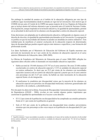 72
La defensa de los derechos de las personas con discapacidad: una experiencia práctica sobre vulneraciones del
artículo 19 de la CDPD desde el movimiento asociativo organizado en España / Ana Sastre
Sin embargo la cantidad de asuntos en el ámbito de la educación obligatoria por este tipo de
conflictos sigue incrementándose desde la entrada en vigor de la Convención. Esto motivó que el
CERMI elevara ante el Comité de la CDPD una queja respecto de la Ley Orgánica de Educación
que se incluyó dentro del informe alternativo que se presentó ante el Comité de Naciones Unidas.
Esta legislación, aunque inspirada en la inclusión educativa y la igualdad de oportunidades, permite
en su articulado la derivación de los alumnos con discapacidad a centros de educación especial.
Estas decisiones son adoptadas por la administración educativa, infringiendo en algunos casos el
derecho de elección y la igualdad de oportunidades proclamados en la Convención. La segregación
se justifica en que las necesidades del alumno no pueden ser atendidas en centros ordinarios5
. Esta
realidad pone de manifiesto el carácter excluyente de la educación respecto de determinados
tipos de discapacidad que pueden requerir apoyos más intensos o específicos y una formación del
profesorado acorde.
Los datos facilitados por el Ministerio de Educación del Gobierno de España muestran una
previsión de incremento de un 2 por ciento de los alumnos de educación especial en el curso
anterior (Ministerio de Educación, datos 2008-2009).
La Oficina de Estadística del Ministerio de Educación para el curso 2008-2009 reflejaba los
siguientes datos oficiales sobre el alumnado con necesidades educativas especiales:
•	 Había un total de 138.468 alumnos (135.747 en el curso anterior). De estos 25.486 estaban
escolarizados en centros de educación especial y 5.333 en unidades de educación especial
en centros ordinarios. Es decir que un 22,2 por ciento de los alumnos con necesidades
especiales (acnees) está en centros de educación especial y puesto que en el curso anterior
este porcentaje era del 21,67 por ciento, ha habido un claro incremento de la educación
especial frente a la de integración.
•	 Si analizamos la estadística por discapacidad vemos que la mayoría de los alumnos en
educación especial son personas con discapacidad intelectual, trastornos generalizados del
desarrollo o de conducta, y plurideficiencias.
Por otra parte los datos de la última. Encuesta de Discapacidad, Autonomía personal y situaciones
de Dependencia (EDAD – 2008), revelan en este sentido algunos puntos importantes que
cuestionan la igualdad de oportunidades en el acceso a este derecho:
•	 El 11,5 por ciento de la población con discapacidad no ha completado sus estudios primarios
frente al 2.1 por ciento de la población en general.
•	 Solo el 10,5 por ciento de la población con discapacidad tiene estudios universitarios
mientras que este porcentaje es dos veces mayor en la población sin discapacidad (24.1 por
ciento).
5  Aquellos alumnos “cuyas necesidades no puedan ser atendidas en el marco de las medias de atención a la diversidad
de los centros ordinarios” se escolarizarán en centros o unidades de educación especial (art. 74.1 de la Ley Orgánica
de Educación).
 