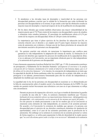 73
Revista Latinoamericana de Educación Inclusiva
•	 Si atendemos a las elevadas tasas de desempleo e inactividad de las personas con
discapacidad podemos concluir que la calidad de la formación que están recibiendo las
personas con discapacidad no es la misma, lo que unido a otro tipo de obstáculos resulta en
mayores tasas de desempleo e inactivad respecto de las de la población sin discapacidad.
•	 De los datos oficiales que existen también observamos una mayor vulnerabilidad de las
mujeres puesto que el 74,79 por ciento de las mujeres con discapacidad o carece de estudios
o solamente tiene estudios primarios. El porcentaje de analfabetismo afecta al 6,74 por
ciento de las mujeres con discapacidad, frente al 3,66 por ciento de hombres.
	 La importancia que tiene el pleno ejercicio de los derechos de educación (art.24), en
estrecha relación con el derecho a un empleo (art.27) para lograr alcanzar las mayores
cotas de autonomía son evidentes y forman una de las líneas prioritarias de actuación del
movimiento asociativo de personas con discapacidad.
viii.	 No quisiera concluir este artículo sin mencionar la importancia que conlleva para
garantizar la vida independiente la adaptación del sistema de tutelas. La limitación en el
ejercicio de derechos que suponen los procesos de modificación de la capacidad de obrar,
si no se adecuan a la Convención, son un importante obstáculo para la vida independiente
y la autonomía de la persona con discapacidad.
Como claramente argumenta el profesor Rafael deAsís (2007, pp. 17-50), la autonomía constituye
un presupuesto y fundamento de los derechos humanos “presupuesto al asociarse a la propia
concepción del ser humano; fundamento al ir unida al ideal de la vida humana digna, que es el
fin último de los derechos humanos” y lo vincula a la concepción de independencia en tanto que
la capacidad de decidir de forma autónoma sobre las cuestiones de su propia vida debe, no solo
protegerse si no además, promocionarse fomentando para ello los niveles de independencia y
adoptando las medidas que sean necesarias.
La igualdad ante la ley de las personas con discapacidad en ocasiones se ve obstaculizada por
la falta de concienciación sobre el modelo social y los derechos humanos de la CDPD. En este
sentido me gustaría incluir brevemente una referencia a un caso en el que claramente se refleja
esta circunstancia:
Durante un proceso de separación o divorcio, en el que se trataba de determinar la guardia
o custodia de una niña de 7 años, la sentencia claramente manifiesta que “Estamos
hablando de la necesidad de valorar sus importantísimas limitaciones –del progenitor con
discapacidad- y de contrastarlas con la ausencia de las mismas por parte del padre…”.
En este proceso se aludía precisamente a uno de los medios que en la Convención se
enumeran como elemento de vida independiente, en concreto el de asistente personal.
De acuerdo a la Convención la existencia de medidas que apoyan a la persona con
discapacidad para el ejercicio de sus derechos constituyen elementos de igualación de
oportunidades, como es el caso de los asistentes personales para la promoción de la
autonomía. Sin embargo en la sentencia la existencia de un asistente personal se valora
de forma negativa y se utiliza para argumentar la falta de idoneidad de la madre puesto
que “no será ella misma quien cuide a su hija si no un tercero” afirmando en la sentencia
 