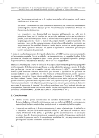 74
La defensa de los derechos de las personas con discapacidad: una experiencia práctica sobre vulneraciones del
artículo 19 de la CDPD desde el movimiento asociativo organizado en España / Ana Sastre
que “No se puede pretende que se le confiera la custodia a alguien que no puede valerse
sin el concurso de terceros”.
Sin entrar a cuestionar la decisión de fondo de la sentencia, en cuanto que considera más
idóneo al padre, si hemos de decir que los fundamentos que sustentan esta decisión son
claramente discriminatorios.
Los progenitores con discapacidad son juzgados públicamente, no solo por la
administración de justicia, también por los servicios sociales e incluso por la sociedad en
general, como personas que no tienen el mismo derecho a ser padres o madres porque se
las prejuzga como no válidos (o menos válidos) para hacerlo. Es preciso combatir estos
prejuicios y prevenir las vulneraciones de este derecho, evidenciando y respetando que
las personas con discapacidad, si cuentan con los apoyos necesarios, pueden, pero sobre
todo deben, ejercer su derecho a ser padres en igualdad de condiciones que cualquier
hombre o mujer sin discapacidad.
Amodo de conclusión podríamos decir que la adaptación a la CDPD requiere cambios sustanciales
en la regulación española. En este sentido las cuestiones relativas a la capacidad de obrar de las
personas con discapacidad adoptan un papel central que una vez operativo permitirá proteger
mejor su derechos y en especial el derecho a llevar una vida independiente.
ElCERMIentiendequeelsistemadelimitacióndelacapacidadexistenteenEspañanoescompatible
con los mandatos de la Convención, por lo que no serían admisibles retoques o ajustes de detalle,
sino que hay que crear un nuevo modelo, centrado en los apoyos. La CDPD es una oportunidad
histórica para abandonar sistemas paternalistas que merman la igualdad de las personas con
discapacidad ante la ley, y cambiarlos por otros potencien la libre determinación, con los soportes y
salvaguardias necesarios. En este mismo sentido se ha pronunciado el Comité de la CDPD que en
sus Observaciones Finales a España recomendó al Estado parte que revise las leyes que regulan la
guarda y la tutela y que tome medidas para adoptar leyes y políticas por las que se reemplacen los
regímenes de sustitución en la adopción de decisiones por una asistencia para la toma de decisiones
que respete la autonomía, la voluntad y las preferencias de la persona. Se recomienda, además, que
se proporcione formación sobre esta cuestión a todos los funcionarios públicos y otros interesados
pertinentes (documento ONU CRPD/C/ESP/CO/1 de 19 de octubre de 2011).
5. Conclusiones
•	 Existen todavía graves vulneraciones de derechos fundamentales de personas con
discapacidad como reflejan los informes que cada año elabora el CERMI como organismo
independiente de la sociedad civil de seguimiento de la aplicación de la Convención.
•	 Los prejuicios sociales y el desconocimiento son el mayor obstáculo para la inclusión en
la comunidad. Muchos de las situaciones que asesora el CERMI se han solventado con la
simple información de las partes, lo que refleja que las discriminaciones son en muchas
ocasiones fruto del desconocimiento y de los prejuicios sociales. Esto pone de manifiesto la
necesidad de poner en marcha de campañas de sensibilización y de programas educativos
que lleguen a todos los estamentos de la sociedad.
 