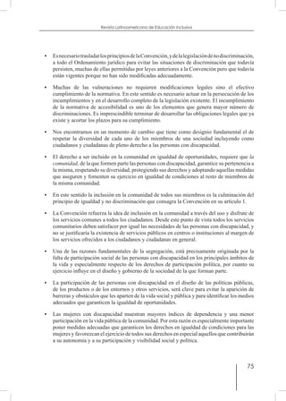 75
Revista Latinoamericana de Educación Inclusiva
•	 EsnecesariotrasladarlosprincipiosdelaConvención,ydelalegislacióndenodiscriminación,
a todo el Ordenamiento jurídico para evitar las situaciones de discriminación que todavía
persisten, muchas de ellas permitidas por leyes anteriores a la Convención pero que todavía
están vigentes porque no han sido modificadas adecuadamente.
•	 Muchas de las vulneraciones no requieren modificaciones legales sino el efectivo
cumplimiento de la normativa. En este sentido es necesario actuar en la persecución de los
incumplimientos y en el desarrollo completo de la legislación existente. El incumplimiento
de la normativa de accesibilidad es uno de los elementos que genera mayor número de
discriminaciones. Es imprescindible terminar de desarrollar las obligaciones legales que ya
existe y acortar los plazos para su cumplimiento.
•	 Nos encontramos en un momento de cambio que tiene como designio fundamental el de
respetar la diversidad de cada uno de los miembros de una sociedad incluyendo como
ciudadanos y ciudadanas de pleno derecho a las personas con discapacidad.
•	 El derecho a ser incluido en la comunidad en igualdad de oportunidades, requiere que la
comunidad, de la que formen parte las personas con discapacidad, garantice su pertenencia a
la misma, respetando su diversidad, protegiendo sus derechos y adoptando aquellas medidas
que aseguren y fomenten su ejercicio en igualdad de condiciones al resto de miembros de
la misma comunidad.
•	 En este sentido la inclusión en la comunidad de todos sus miembros es la culminación del
principio de igualdad y no discriminación que consagra la Convención en su artículo 1.
•	 La Convención refuerza la idea de inclusión en la comunidad a través del uso y disfrute de
los servicios comunes a todos los ciudadanos. Desde este punto de vista todos los servicios
comunitarios deben satisfacer por igual las necesidades de las personas con discapacidad, y
no se justificaría la existencia de servicios públicos en centros o instituciones al margen de
los servicios ofrecidos a los ciudadanos y ciudadanas en general.
•	 Una de las razones fundamentales de la segregación, está precisamente originada por la
falta de participación social de las personas con discapacidad en los principales ámbitos de
la vida y especialmente respecto de los derechos de participación política, por cuanto su
ejercicio influye en el diseño y gobierno de la sociedad de la que forman parte.
•	 La participación de las personas con discapacidad en el diseño de las políticas públicas,
de los productos o de los entornos y otros servicios, será clave para evitar la aparición de
barreras y obstáculos que les aparten de la vida social y pública y para identificar los medios
adecuados que garanticen la igualdad de oportunidades.
•	 Las mujeres con discapacidad muestran mayores índices de dependencia y una menor
participación en la vida pública de la comunidad. Por esta razón es especialmente importante
poner medidas adecuadas que garanticen los derechos en igualdad de condiciones para las
mujeres y favorezcan el ejercicio de todos sus derechos en especial aquellos que contribuirán
a su autonomía y a su participación y visibilidad social y política.
 