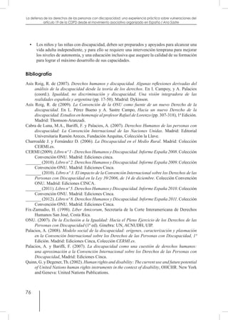 76
La defensa de los derechos de las personas con discapacidad: una experiencia práctica sobre vulneraciones del
artículo 19 de la CDPD desde el movimiento asociativo organizado en España / Ana Sastre
•	 Los niños y las niñas con discapacidad, deben ser preparados y apoyados para alcanzar una
vida adulta independiente, y para ello se requiere una intervención temprana para mejorar
los niveles de autonomía, y una educación inclusiva que asegure la calidad de su formación
para lograr el máximo desarrollo de sus capacidades.
Bibliografía
Asís Roig, R. de (2007). Derechos humanos y discapacidad. Algunas reflexiones derivadas del
análisis de la discapacidad desde la teoría de los derechos. En I. Campoy, y A. Palacios
(coord.). Igualdad, no discriminación y discapacidad. Una visión integradora de las
realidades española y argentina (pp. 17-50). Madrid: Dykinson.
Asís Roig, R. de (2009). La Convención de la ONU como fuente de un nuevo Derecho de la
discapacidad. En L. Pérez Bueno y A. Sastre Campo, Hacia un nuevo Derecho de la
discapacidad. Estudios en homenaje al profesor Rafael de Lorenzo (pp. 307-318), 1ª Edición.
Madrid: Thomson-Aranzadi.
Cabra de Luna, M.A., Bariffi, F. y Palacios, A. (2007). Derechos Humanos de las personas con
discapacidad: La Convención Internacional de las Naciones Unidas. Madrid: Editorial
Universitaria Ramón Areces, Fundación Aequitas, Colección la Llave.
Charroalde J. y Fernández D. (2006). La Discapacidad en el Medio Rural. Madrid: Colección
CERMI.es.
CERMI (2009). Libro nº 1 - Derechos Humanos y Discapacidad. Informe España 2008. Colección
Convención ONU. Madrid: Ediciones cinca.
_______ (2010). Libro nº 2. Derechos Humanos y Discapacidad. Informe España 2009. Colección
Convención ONU. Madrid: Ediciones Cinca.
_______ (2010). Libro nº 3. El impacto de la Convención Internacional sobre los Derechos de las
Personas con Discapacidad en la Ley 39/2006, de 14 de diciembre. Colección Convención
ONU. Madrid: Ediciones CINCA.
_______ (2011). Libro nº 5. Derechos Humanos y Discapacidad. Informe España 2010. Colección
Convención ONU. Madrid: Ediciones Cinca.
_______ (2012). Libro nº 8. Derechos Humanos y Discapacidad. Informe España 2011. Colección
Convención ONU. Madrid: Ediciones Cinca.
Fix-Zamudio, H. (1998). Liber Amicorum, Secretaría de la Corte Interamericana de Derechos
Humanos San José, Costa Rica.
ONU. (2007). De la Exclusión a la Igualdad: Hacia el Pleno Ejercicio de los Derechos de las
Personas con Discapacidad (1ª ed). Ginebra: UN, ACNUDH, UIP.
Palacios, A. (2008). Modelo social de la discapacidad: orígenes, caracterización y plasmación
en la Convención Internacional sobre los Derechos de las Personas con Discapacidad, 1ª
Edición. Madrid: Ediciones Cinca, Colección CERMI.es.
Palacios, A. y Bariffi, F. (2007). La discapacidad como una cuestión de derechos humanos:
una aproximación a la Convención Internacional sobre los Derechos de las Personas con
Discapacidad, Madrid: Ediciones Cinca.
Quinn, G. y Degener, Th. (2002). Human rights and disability: The current use and future potential
of United Nations human rights instruments in the context of disability, OHCHR. New York
and Geneva: United Nations Publications.
 