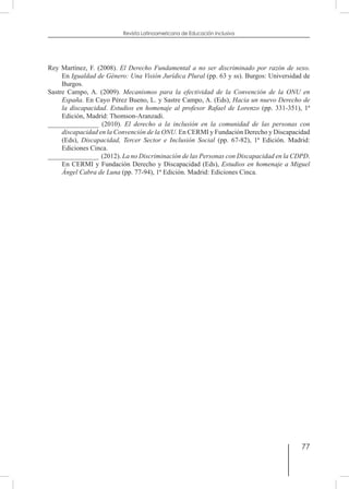 77
Revista Latinoamericana de Educación Inclusiva
Rey Martínez, F. (2008). El Derecho Fundamental a no ser discriminado por razón de sexo.
En Igualdad de Género: Una Visión Jurídica Plural (pp. 63 y ss). Burgos: Universidad de
Burgos.
Sastre Campo, A. (2009). Mecanismos para la efectividad de la Convención de la ONU en
España. En Cayo Pérez Bueno, L. y Sastre Campo, A. (Eds), Hacia un nuevo Derecho de
la discapacidad. Estudios en homenaje al profesor Rafael de Lorenzo (pp. 331-351), 1ª
Edición, Madrid: Thomson-Aranzadi.
_______________ (2010). El derecho a la inclusión en la comunidad de las personas con
discapacidad en la Convención de la ONU. En CERMI y Fundación Derecho y Discapacidad
(Eds), Discapacidad, Tercer Sector e Inclusión Social (pp. 67-82), 1ª Edición. Madrid:
Ediciones Cinca.
_______________ (2012). La no Discriminación de las Personas con Discapacidad en la CDPD.
En CERMI y Fundación Derecho y Discapacidad (Eds), Estudios en homenaje a Miguel
Ángel Cabra de Luna (pp. 77-94), 1ª Edición. Madrid: Ediciones Cinca.
 