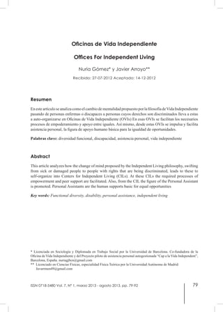 79
Oficinas de Vida Independiente
Offices For Independent Living
Nuria Gómez* y Javier Arroyo**
Recibido: 27-07-2012 Aceptado: 14-12-2012
Resumen
EnesteartículoseanalizacomoelcambiodementalidadpropuestoporlafilosofíadeVidaIndependiente
pasando de personas enfermas o discapaces a personas cuyos derechos son discriminados lleva a estas
a auto-organizarse en Oficinas de Vida Independiente (OVIs) En esas OVIs se facilitan los necesarios
procesos de empoderamiento y apoyo entre iguales. Así mismo, desde estas OVIs se impulsa y facilita
asistencia personal, la figura de apoyo humano básica para la igualdad de oportunidades.
Palabras clave: diversidad funcional, discapacidad, asistencia personal, vida independiente
Abstract
This article analyzes how the change of mind proposed by the Independent Living philosophy, swifting
from sick or damaged people to people with rights that are being discriminated, leads to these to
self-organize into Centers for Independent Living (CILs). At these CILs the required processes of
empowerment and peer support are facilitated. Also, from the CIL the figure of the Personal Assistant
is promoted. Personal Assistants are the human supports basic for equal opportunities
Key words: Functional diversity, disability, personal assistance, independent living
* Licenciada en Sociología y Diplomada en Trabajo Social por la Universidad de Barcelona. Co-fundadora de la
Oficina de Vida Independiente y del Proyecto piloto de asistencia personal autogestionada “Cap a la Vida Independent”,
Barcelona, España. nuriagjbcn@gmail.com
** Licenciado en Ciencias Físicas, especialidad Física Teórica por la Universidad Autónoma de Madrid
Javarrmen49@gmail.com
ISSN 0718-5480 Vol. 7, Nº 1, marzo 2013 - agosto 2013, pp. 79-92
 