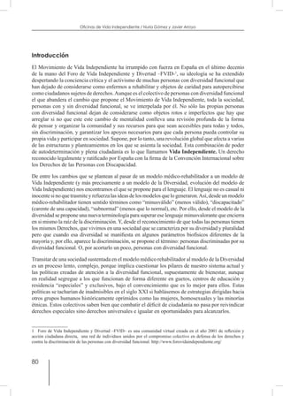 80
Oficinas de Vida Independiente / Nuria Gómez y Javier Arroyo
Introducción
El Movimiento de Vida Independiente ha irrumpido con fuerza en España en el último decenio
de la mano del Foro de Vida Independiente y Divertad –FVID-1
, su ideología se ha extendido
despertando la conciencia crítica y el activismo de muchas personas con diversidad funcional que
han dejado de considerarse como enfermos a rehabilitar y objetos de caridad para autopercibirse
como ciudadanos sujetos de derechos.Aunque es el colectivo de personas con diversidad funcional
el que abandera el cambio que propone el Movimiento de Vida Independiente, toda la sociedad,
personas con y sin diversidad funcional, se ve interpelada por él. No sólo las propias personas
con diversidad funcional dejan de considerarse como objetos rotos e imperfectos que hay que
arreglar si no que este este cambio de mentalidad conlleva una revisión profunda de la forma
de pensar y organizar la comunidad y sus recursos para que sean accesibles para todas y todos,
sin discriminación, y garantizar los apoyos necesarios para que cada persona pueda controlar su
propia vida y participar en sociedad. Supone, por lo tanto, una revolución global que afecta a varias
de las estructuras y planteamientos en los que se asienta la sociedad. Esta combinación de poder
de autodeterminación y plena ciudadanía es lo que llamamos Vida Independiente. Un derecho
reconocido legalmente y ratificado por España con la firma de la Convención Internacional sobre
los Derechos de las Personas con Discapacidad.
De entre los cambios que se plantean al pasar de un modelo médico-rehabilitador a un modelo de
Vida Independiente (y más precisamente a un modelo de la Diversidad, evolución del modelo de
Vida Independiente) nos encontramos el que se propone para el lenguaje. El lenguaje no es casual ni
inocente si no que trasmite y refuerza las ideas de los modelos que lo generaron.Así, desde un modelo
médico-rehabilitador tienen sentido términos como “minusválido” (menos válido), “discapacitado”
(carente de una capacidad), “subnormal” (menos que lo normal), etc. Por ello, desde el modelo de la
diversidad se propone una nueva terminología para superar ese lenguaje minusvalorante que encierra
en si mismo la raíz de la discriminación. Y, desde el reconocimiento de que todas las personas tienen
los mismos Derechos, que vivimos en una sociedad que se caracteriza por su diversidad y pluralidad
pero que cuando esa diversidad se manifiesta en algunos parámetros biofísicos diferentes de la
mayoría y, por ello, aparece la discriminación, se propone el término: personas discriminadas por su
diversidad funcional. O, por acortarlo un poco, personas con diversidad funcional.
Transitar de una sociedad sustentada en el modelo médico rehabilitador al modelo de la Diversidad
es un proceso lento, complejo, porque implica cuestionar los pilares de nuestro sistema actual y
las políticas creadas de atención a la diversidad funcional, supuestamente de bienestar, aunque
en realidad segregue a los que funcionan de forma diferente en guetos, centros de educación y
residencia “especiales” y exclusivos, bajo el convencimiento que es lo mejor para ellos. Estas
políticas se tacharían de inadmisibles en el siglo XXI si hablásemos de estrategias dirigidas hacia
otros grupos humanos históricamente oprimidos como las mujeres, homosexuales y las minorías
étnicas. Estos colectivos saben bien que combatir el déficit de ciudadanía no pasa por reivindicar
derechos especiales sino derechos universales e igualar en oportunidades para alcanzarlos.
1  Foro de Vida Independiente y Divertad –FVID– es una comunidad virtual creada en el año 2001 de reflexión y
acción ciudadana directa, una red de individuos unidos por el compromiso colectivo en defensa de los derechos y
contra la discriminación de las personas con diversidad funcional. http://www.forovidaindependiente.org/
 