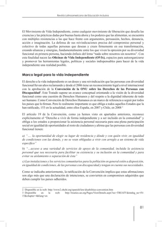 81
Revista Latinoamericana de Educación Inclusiva
El Movimiento de Vida Independiente, como cualquier movimiento de liberación que desafía las
creencias y las prácticas dadas por buenas hasta ahora y los poderes que las alimentan, se encuentra
con múltiples resistencias a las que hace frente con argumentos, persuasión, hechos, denuncia,
acción e imaginación. La defensa de sus reivindicaciones precisa del compromiso personal y
colectivo de todas aquellas personas que desean y creen firmemente en esa transformación,
creando alianzas y sinergias, fundamentalmente entre los que viven la opresión por su diversidad
funcional en primera persona, haciendo énfasis del lema “nada sobre nosotros sin nosotros”. Con
esta finalidad nacen las Oficinas de Vida Independiente (OVIs), espacios para autoorganizarse
y promover las herramientas legales, políticas y sociales indispensables para hacer de la vida
independiente una realidad posible.
Marco legal para la vida independiente
El derecho a la vida independiente es un deseo y una reivindicación que las personas con diversidad
funcional llevan años reclamando y desde el 2006 tiene un reconocimiento legal a nivel internacional
con la aprobación de la Convención de la ONU sobre los Derechos de las Personas con
Discapacidad2
. Este Tratado supone un avance conceptual orientando a la visión de la diversidad
funcional como una cuestión de Derechos Humanos y del respeto a la dignidad inherente de todo
ser humano. Como Convención de Derechos Humanos es un marco de referencia a seguir por todos
los países que lo firman. Pero lo realmente importante es que obliga a todos aquellos Estados que la
han ratificado, 153 en la actualidad, entre ellos España, en 2007 y Chile, en 2008 3
El artículo 19 de la Convención, como ya hemos visto en apartados anteriores, reconoce
explícitamente el “Derecho a vivir de forma independiente y a ser incluido en la comunidad” y
obliga a los estados a proporcionar la asistencia personal necesaria para una plena participación
social en igualdad de oportunidades al resto de ciudadanos y afirma que las personas con diversidad
funcional tienen:
a) “…. la oportunidad de elegir su lugar de residencia y dónde y con quién vivir, en igualdad
de condiciones con las demás, y no se vean obligadas a vivir con arreglo a un sistema de vida
específico”
b) “…acceso a una variedad de servicios de apoyo de la comunidad, incluida la asistencia
personal que sea necesaria para facilitar su existencia y su inclusión en la comunidad y para
evitar su aislamiento o separación de ésta”
c) Las instalaciones y los servicios comunitarios para la población en general estén a disposición,
en igualdad de condiciones, de las personas con discapacidad y tengan en cuenta sus necesidades.
Como se indicaba anteriormente, la ratificación de la Convención implica que estas afirmaciones
son algo más que una declaración de intenciones, se convierten en compromisos adquiridos que
deben cumplir los países adheridos.
2  Disponible en la web: http://www2.ohchr.org/spanish/law/disabilities-convention.htm
3  Disponible en la web: http://treaties.un.org/Pages/ViewDetails.aspx?src=TREATY&mtdsg_no=IV-
15&chapter=4&lang=en
 